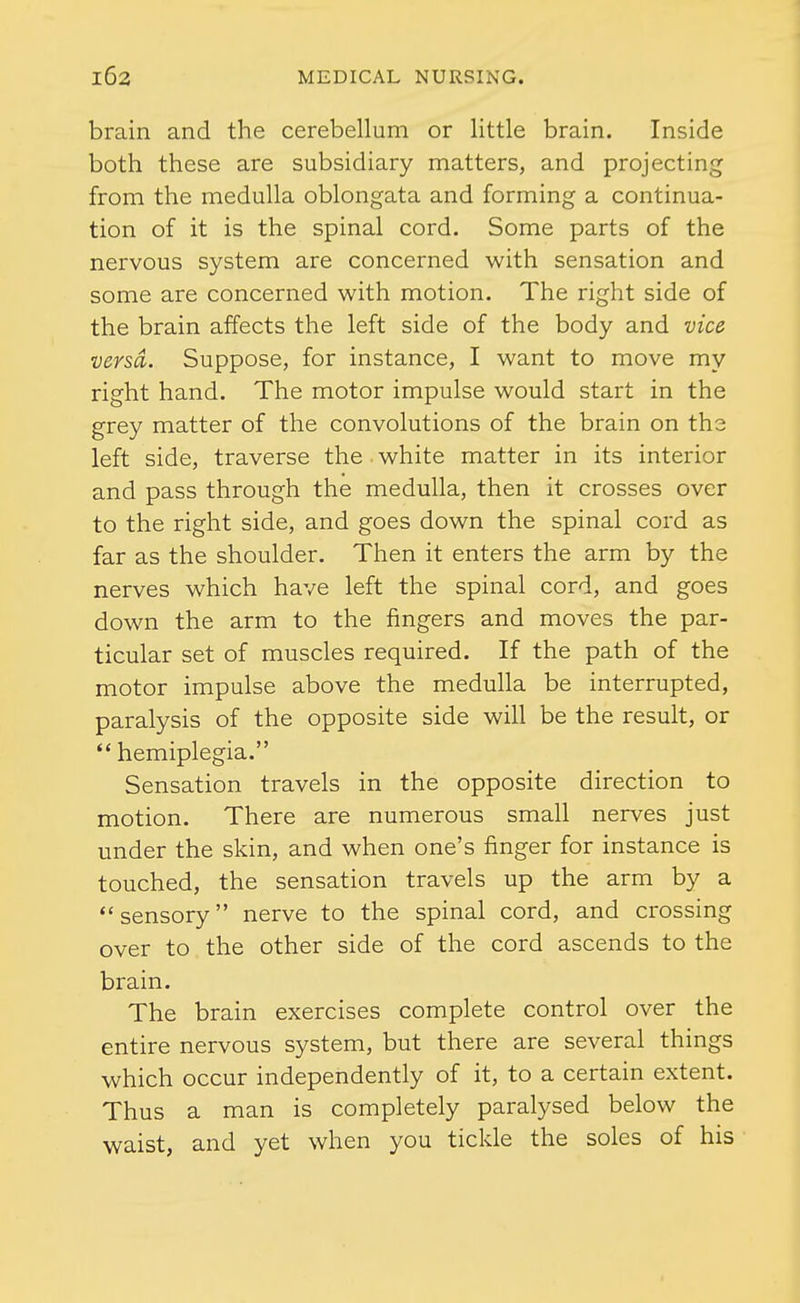 brain and the cerebellum or little brain. Inside both these are subsidiary matters, and projecting from the medulla oblongata and forming a continua- tion of it is the spinal cord. Some parts of the nervous system are concerned with sensation and some are concerned with motion. The right side of the brain affects the left side of the body and vice versa. Suppose, for instance, I want to move my right hand. The motor impulse would start in the grey matter of the convolutions of the brain on the left side, traverse the white matter in its interior and pass through the medulla, then it crosses over to the right side, and goes down the spinal cord as far as the shoulder. Then it enters the arm by the nerves which have left the spinal cord, and goes down the arm to the fingers and moves the par- ticular set of muscles required. If the path of the motor impulse above the medulla be interrupted, paralysis of the opposite side will be the result, or  hemiplegia. Sensation travels in the opposite direction to motion. There are numerous small nerves just under the skin, and when one's finger for instance is touched, the sensation travels up the arm by a sensory nerve to the spinal cord, and crossing over to the other side of the cord ascends to the brain. The brain exercises complete control over the entire nervous system, but there are several things which occur independently of it, to a certain extent. Thus a man is completely paralysed below the waist, and yet when you tickle the soles of his
