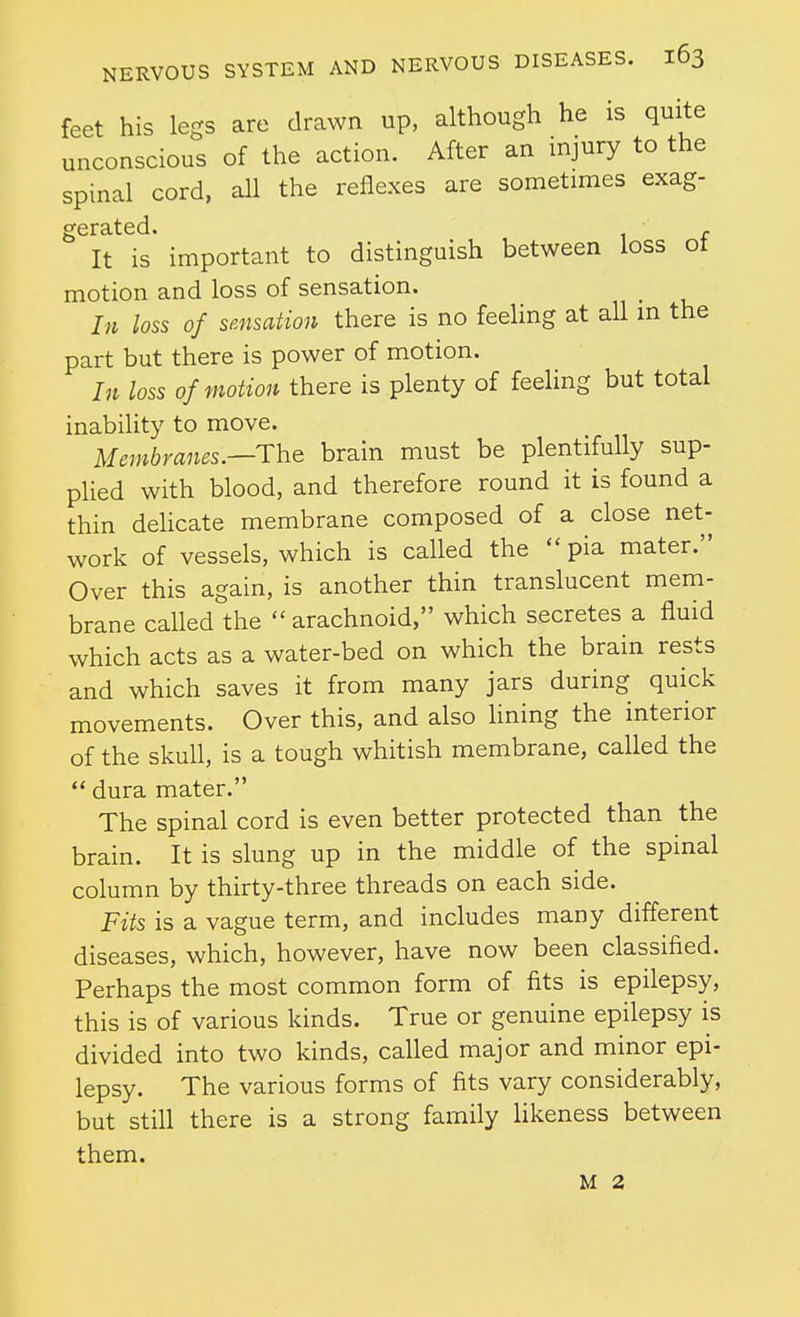 feet his legs are drawn up, although he is quite unconscious of the action. After an injury to the spinal cord, all the reflexes are sometimes exag- It is' important to distinguish between loss of motion and loss of sensation. In loss of sensation there is no feeling at all m the part but there is power of motion. I7t loss of motion there is plenty of feeling but total inability to move. Membranes.—The brain must be plentifully sup- plied with blood, and therefore round it is found a thin dehcate membrane composed of a close net- work of vessels, which is called the  pia mater. Over this again, is another thin translucent mem- brane called the arachnoid, which secretes a fluid which acts as a water-bed on which the brain rests and which saves it from many jars during quick movements. Over this, and also hning the interior of the skull, is a tough whitish membrane, called the  dura mater. The spinal cord is even better protected than the brain. It is slung up in the middle of the spinal column by thirty-three threads on each side. Fits is a vague term, and includes many different diseases, which, however, have now been classified. Perhaps the most common form of fits is epilepsy, this is of various kinds. True or genuine epilepsy is divided into two kinds, called major and minor epi- lepsy. The various forms of fits vary considerably, but still there is a strong family hkeness between them. M 2