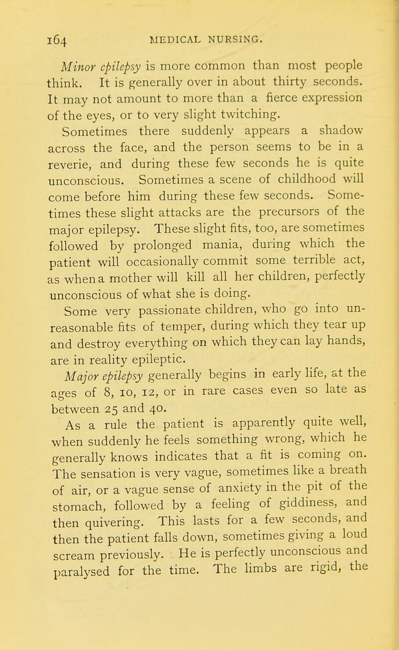 Minor epilepsy is more common than most people think. It is generally over in about thirty seconds. It may not amount to more than a fierce expression of the eyes, or to very slight twitching. Sometimes there suddenly appears a shadow across the face, and the person seems to be in a reverie, and during these few seconds he is quite unconscious. Sometimes a scene of childhood will come before him during these few seconds. Some- times these shght attacks are the precursors of the major epilepsy. These slight fits, too, are sometimes followed by prolonged mania, during which the patient will occasionally commit some terrible act, as when a mother will kill all her children, perfectly unconscious of what she is doing. Some very passionate children, who go into un- reasonable fits of temper, during which they tear up and destroy everything on which they can lay hands, are in reality epileptic. Major epilepsy generally begins in early life, at the ages of 8, 10, 12, or in rare cases even so late as between 25 and 40. As a rule the patient is apparently quite well, when suddenly he feels something wrong, which he generally knows indicates that a fit is coming on. The sensation is very vague, sometimes like a breath of air, or a vague sense of anxiety in the pit of the stomach, followed by a feeling of giddiness, and then quivering. This lasts for a few seconds, and then the patient falls down, sometimes giving a loud scream previously. He is perfectly unconscious and paralysed for the time. The Hmbs are rigid, the