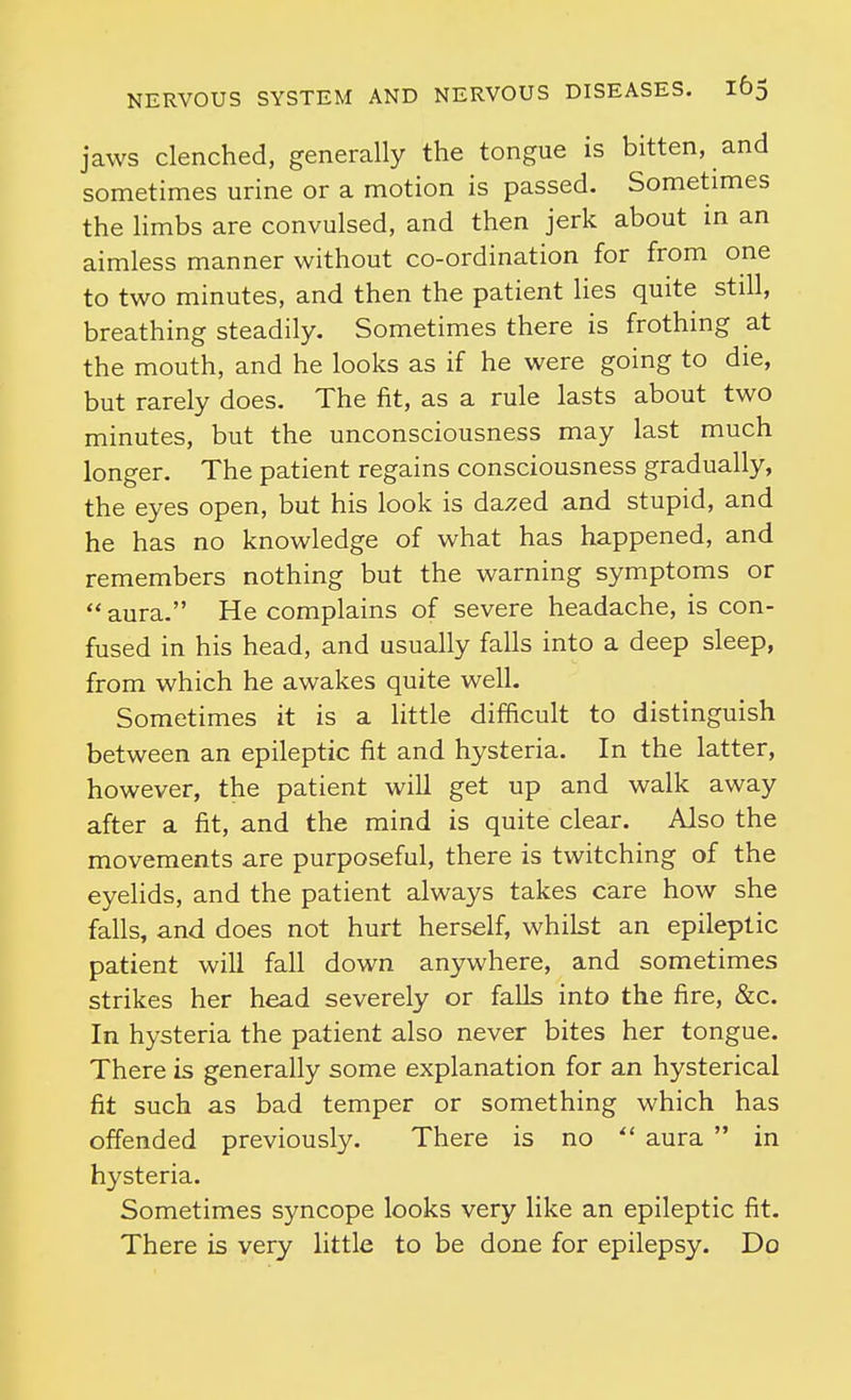 jaws clenched, generally the tongue is bitten, and sometimes urine or a motion is passed. Sometimes the limbs are convulsed, and then jerk about in an aimless manner without co-ordination for from one to two minutes, and then the patient lies quite still, breathing steadily. Sometimes there is frothing at the mouth, and he looks as if he were going to die, but rarely does. The fit, as a rule lasts about two minutes, but the unconsciousness may last much longer. The patient regains consciousness gradually, the eyes open, but his look is dazed and stupid, and he has no knowledge of what has happened, and remembers nothing but the warning symptoms or aura. He complains of severe headache, is con- fused in his head, and usually falls into a deep sleep, from which he awakes quite well. Sometimes it is a little difficult to distinguish between an epileptic fit and hysteria. In the latter, however, the patient will get up and walk away after a fit, and the mind is quite clear. Also the movements are purposeful, there is twitching of the eyelids, and the patient always takes care how she falls, and does not hurt herself, whilst an epileptic patient will fall down anywhere, and sometimes strikes her head severely or falls into the fire, &c. In hysteria the patient also never bites her tongue. There is generally some explanation for an hysterical fit such as bad temper or something which has offended previously. There is no  aura  in hysteria. Sometimes syncope looks very like an epileptic fit. There is very little to be done for epilepsy. Do