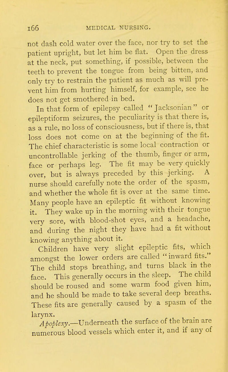 not dash cold water over the face, nor try to set the patient upright, but let him be flat. Open the dress at the neck, put something, if possible, between the teeth to prevent the tongue from being bitten, and only try to restrain the patient as much as will pre- vent him from hurting himself, for example, see he does not get smothered in bed. In that form of epilepsy called  Jacksonian  or epileptiform seizures, the peculiarity is that there is, as a rule, no loss of consciousness, but if there is, that loss does not come on at the beginning of the fit. The chief characteristic is some local contraction or uncontrollable jerking of the thumb, finger or arm, face or perhaps leg. The fit may be very quickly over, but is always preceded by this jerking. A nurse should carefully note the order of the spasm, and whether the whole fit is over at the same time. Many people have an epileptic fit without knowing it. They wake up in the morning with their tongue very sore, with blood-shot eyes, and a headache, and during the night they have had a fit without knowing anything about it. Children have very shght epileptic fits, which amongst the lower orders are called  inward fits. The child stops breathing, and turns black in the face. This generally occurs in the sleep. The child should be roused and some warm food given him, and he should be made to take several deep breaths. These fits are generally caused by a spasm of the larynx. Apoplexy.—Undevneath. the surface of the brain are numerous blood vessels which enter it, and if any of