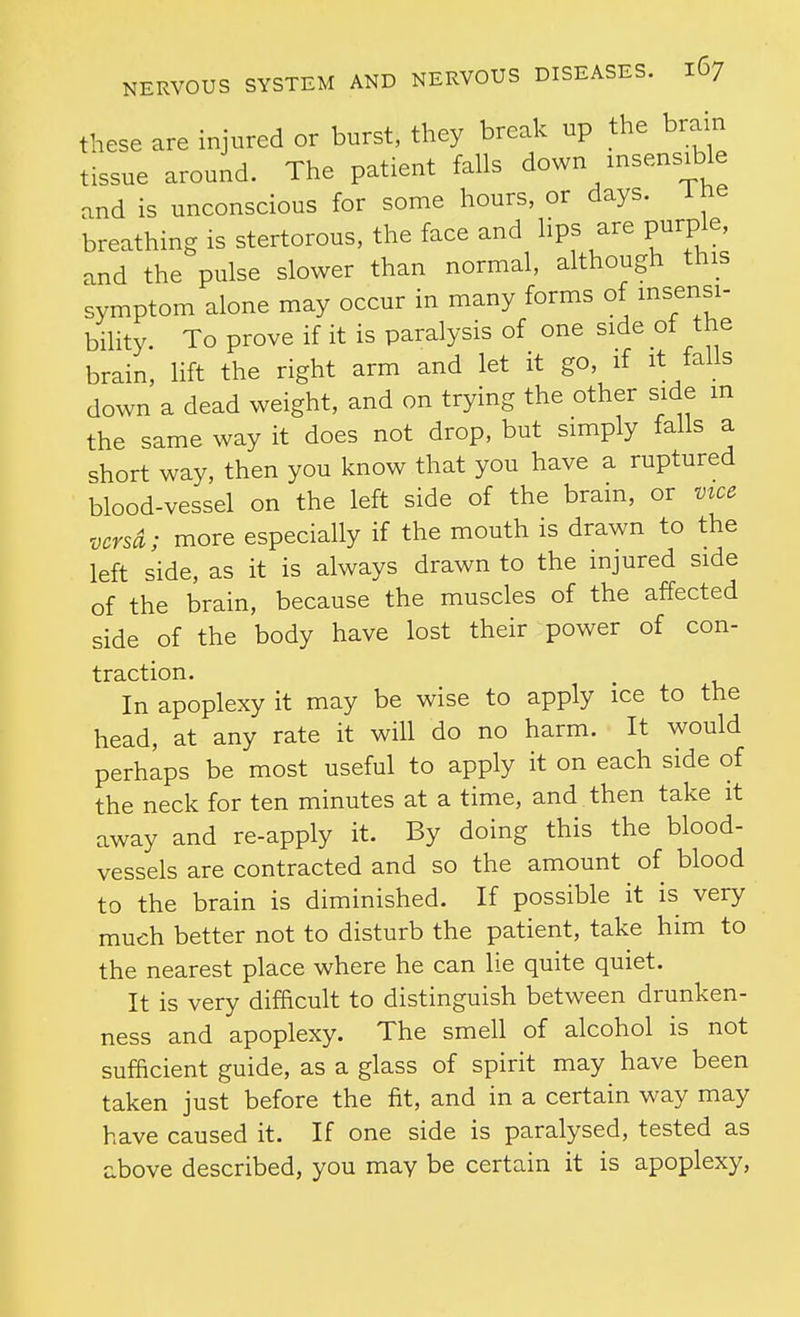 these are injured or burst, they break up the brain tissue around. The patient falls down insensible and is unconscious for some hours, or days, i ne breathing is stertorous, the face and lips are purple, and the pulse slower than normal, although this symptom alone may occur in many forms of msensi- bility. To prove if it is paralysis of one side of the brain, lift the right arm and let it go, if it falls down a dead weight, and on trying the other side m the same way it does not drop, but simply falls a short way, then you know that you have a ruptured blood-vessel on the left side of the brain, or vice versa; more especially if the mouth is drawn to the left side, as it is always drawn to the injured side of the brain, because the muscles of the affected side of the body have lost their power of con- traction. In apoplexy it may be wise to apply ice to the head, at any rate it will do no harm. It would perhaps be most useful to apply it on each side of the neck for ten minutes at a time, and then take it away and re-apply it. By doing this the blood- vessels are contracted and so the amount of blood to the brain is diminished. If possible it is very much better not to disturb the patient, take him to the nearest place where he can lie quite quiet. It is very difficult to distinguish between drunken- ness and apoplexy. The smell of alcohol is not sufficient guide, as a glass of spirit may have been taken just before the fit, and in a certain way may have caused it. If one side is paralysed, tested as above described, you may be certain it is apoplexy,