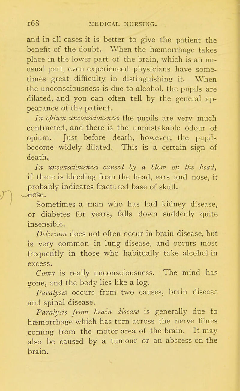 and in all cases it is better to give the patient the benefit of the doubt. When the haemorrhage takes place in the lower part of the brain, which is an un- usual part, even experienced physicians have some- times great difficulty in distinguishing it. When the unconsciousness is due to alcohol, the pupils are dilated, and you can often tell by the general ap- pearance of the patient. In opium unconscioiisness the pupils are very much contracted, and there is the unmistakable odour of opium. Just before death, however, the pupils become widely dilated. This is a certain sign of death. In unconsciousness caused by a blow on the head, if there is bleeding from the head, ears and nose, it probably indicates fractured base of skull. Sometimes a man who has had kidney disease, or diabetes for years, falls down suddenly quite insensible. Delirium does not often occur in brain disease, but is very common in lung disease, and occurs most frequently in those who habitually take alcohol in excess. Coma is really unconsciousness. The mind has gone, and the body lies like a log. Paralysis occurs from two causes, brain disease and spinal disease. Paralysis from brain disease is generally due to haemorrhage which has torn across the nerve fibres coming from the motor area of the brain. It may also be caused by a tumour or an abscess on the brain.