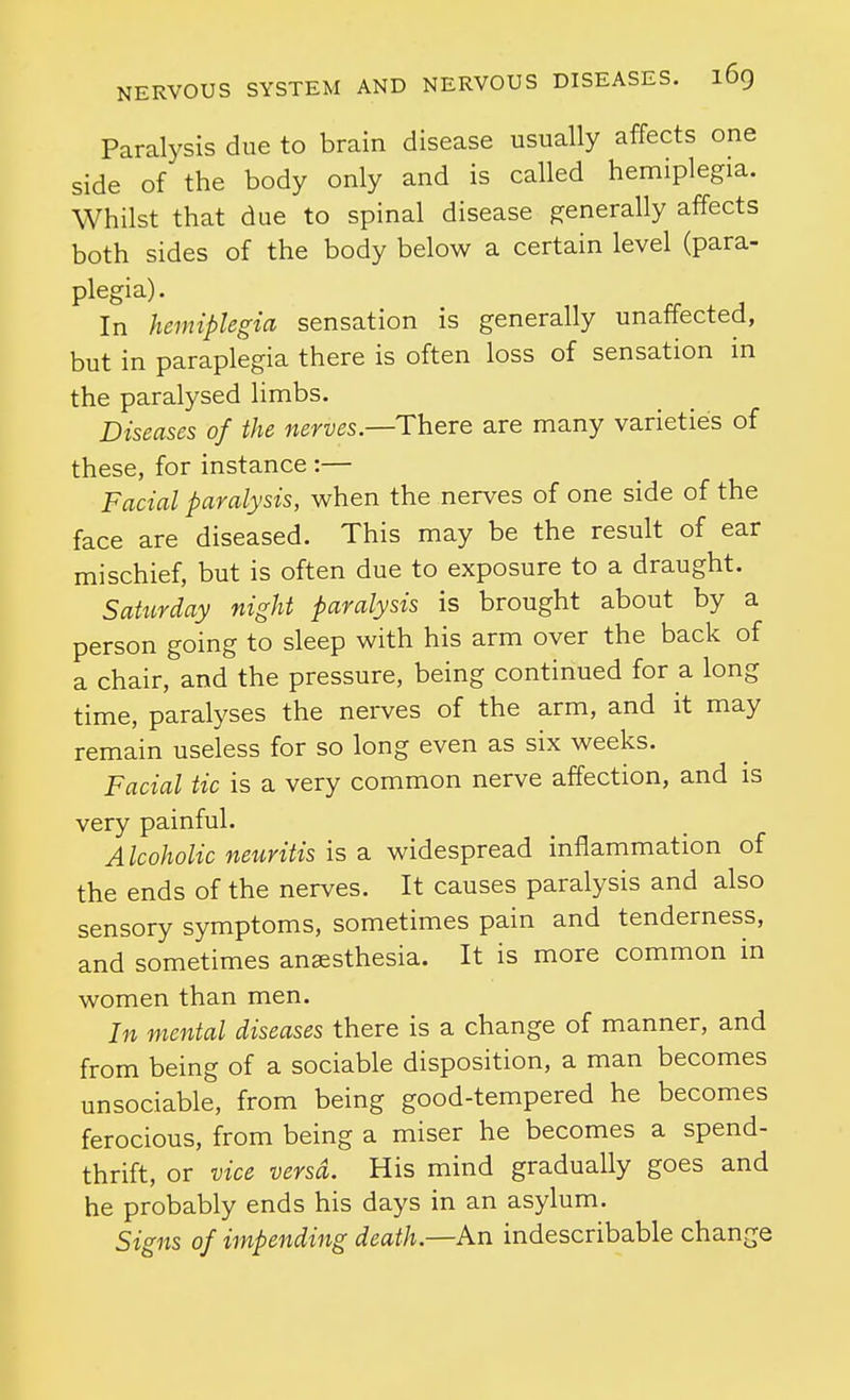 Paralysis due to brain disease usually affects one side of the body only and is called hemiplegia. Whilst that due to spinal disease generally affects both sides of the body below a certain level (para- plegia). In hemiplegia sensation is generally unaffected, but in paraplegia there is often loss of sensation in the paralysed limbs. Diseases of the nerves—There are many varieties of these, for instance :— Facial paralysis, when the nerves of one side of the face are diseased. This may be the result of ear mischief, but is often due to exposure to a draught. Sahirday night paralysis is brought about by a person going to sleep with his arm over the back of a chair, and the pressure, being continued for a long time, paralyses the nerves of the arm, and it may remain useless for so long even as six weeks. Facial tic is a very common nerve affection, and is very painful. Alcoholic neuritis is a. widespread inflammation of the ends of the nerves. It causes paralysis and also sensory symptoms, sometimes pain and tenderness, and sometimes anaesthesia. It is more common in women than men. In mental diseases there is a change of manner, and from being of a sociable disposition, a man becomes unsociable, from being good-tempered he becomes ferocious, from being a miser he becomes a spend- thrift, or vice versa. His mind gradually goes and he probably ends his days in an asylum. Signs of impending death.—An indescribable change