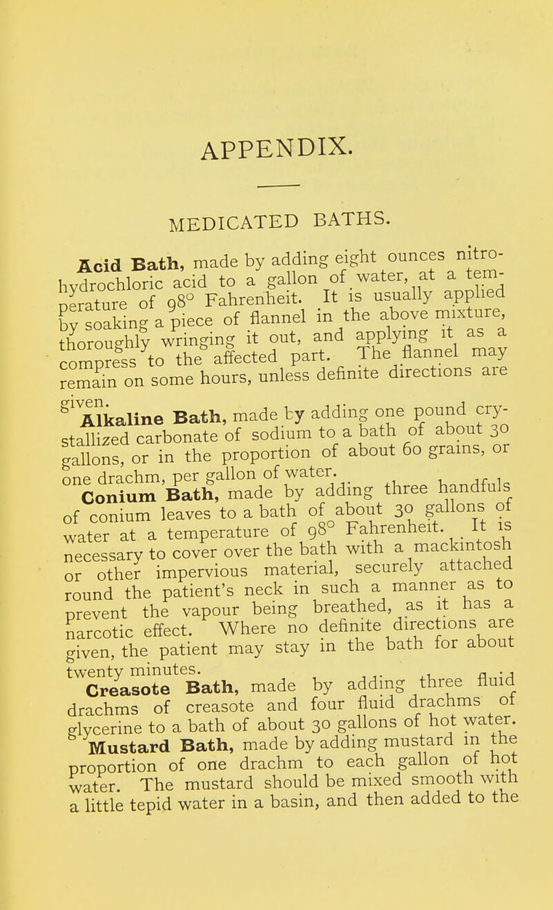 APPENDIX. MEDICATED BATHS. JLcid Bath, made by adding eight ounces nitro- hytrochloric acid to a gallon of water at a tem- nerature of gS^ Fahrenheit. It is usually applied soaSng a piece of flannel in the above mixture, tloTouthly wringing it out, and applying it as a compress to the affected part. The flannel may remam on some hours, unless definite directions are Alkaline Bath, made by adding one pound cry- stahized carbonate of sodium to a bath of about 30 gallons, or in the proportion of about 60 grams, or one drachm, per gallon of water. , j r 1 Conium Bath, made by adding three handfuls of conium leaves to a bath of about 3° gallons of water at a temperature of 98° Fahrenheit. _ It is necessary to cover over the bath with a mackintosh or other impervious material, securely attached round the patient's neck in such a manner as to prevent the vapour being breathed, as it has a narcotic effect. Where no definite directions are given, the patient may stay in the bath for about twenty minutes. n • j Creasote Bath, made by adding three fluid drachms of creasote and four fluid drachms ot glycerine to a bath of about 30 gallons of hot water. Mustard Bath, made by adding mustard m the proportion of one drachm to each gallon of hot water The mustard should be mixed smooth with a little tepid water in a basin, and then added to the