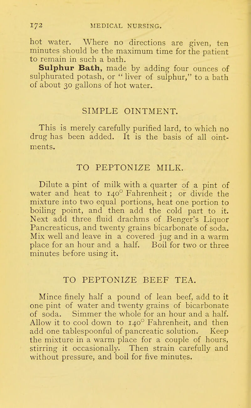 hot water. Where no directions are given, ten minutes should be the maximum time for the patient to remain in such a bath. Sulphur Bath, made by adding four ounces of sulphurated potash, or  liver of sulphur, to a bath of about 30 gallons of hot water. SIMPLE OINTMENT. This is merely carefully purified lard, to which no drug has been added. It is the basis of all oint- ments. TO PEPTONIZE MILK. Dilute a pint of milk with a quarter of a pint of water and heat to 140° Fahrenheit; or divide the mixture into two equal portions, heat one portion to boiling point, and then add the cold part to it. Next add three fluid drachms of Benger's Liquor Pancreaticus, and twenty grains bicarbonate of soda. Mix well and leave in a covered jug and in a warm place for an hour and a half. Boil for two or three minutes before using it. TO PEPTONIZE BEEF TEA. Mince finely half a pound of lean beef, add to it one pint of water and twenty grains of bicarbonate of soda. Simmer the whole for an hour and a half. Allow it to cool down to 140° Fahrenheit, and then add one tablespoonful of pancreatic solution. Keep the mixture in a warm place for a couple of hours, stirring it occasionally. Then strain carefully and without pressure, and boil for five minutes.
