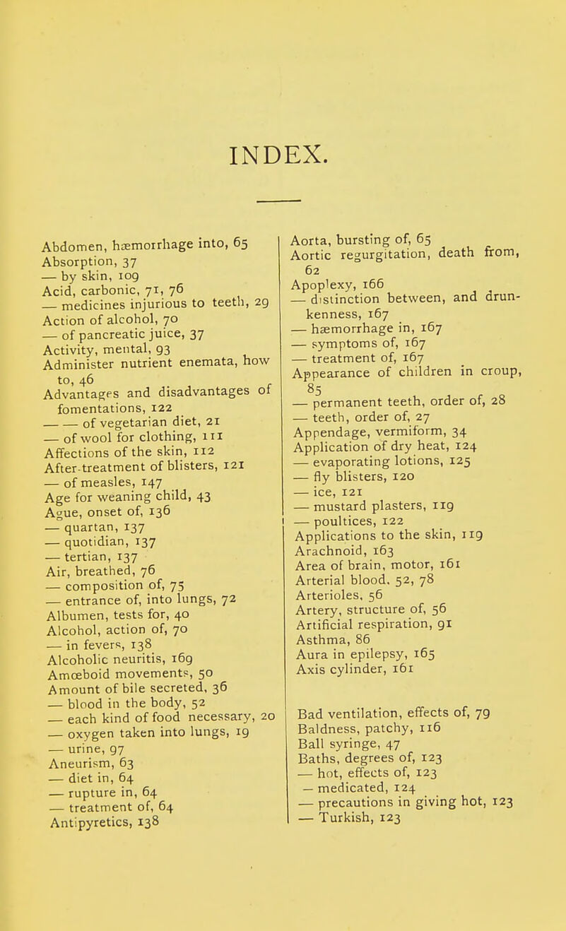 INDEX. Abdomen, haemorrhage into, 65 Absorption, 37 — by skin, 109 Acid, carbonic, 71, 76 — medicines injurious to teeth, 29 Action of alcohol, 70 — of pancreatic juice, 37 Activity, mental, 93 Administer nutrient enemata, how to, 46 Advantages and disadvantages ot fomentations, 122 of vegetarian diet, 21 — of wool for clothing, iil Affections of the skin, 112 After-treatment of blisters, 121 — of measles, 147 Age for weaning child, 43 Ague, onset of, 136 — quartan, 137 — quotidian, 137 — tertian, 137 Air, breathed, 76 — composition of, 75 — entrance of, into lungs, 72 Albumen, tests for, 40 Alcohol, action of, 70 — in fevers, 138 Alcoholic neuritis, 169 Amoeboid movements, 50 Amount of bile secreted, 36 — blood in the body, 52 — each kind of food necessary, 20 — oxygen taken into lungs, 19 — urine, 97 Aneurism, 63 — diet in, 64 — rupture in, 64 — treatment of, 64 Antipyretics, 138 Aorta, bursting of, 65 Aortic regurgitation, death from, 62 Apoplexy, 166 — distinction between, and drun- kenness, 167 — haemorrhage in, 167 — symptoms of, 167 — treatment of, 167 Appearance of children in croup, 85 — permanent teeth, order of, 28 — teeth, order of, 27 Appendage, vermiform, 34 Application of dry heat, 124 — evaporating lotions, 125 — fly blisters, 120 — ice, 121 — mustard plasters, 119 — poultices, 122 Applications to the skin, 119 Arachnoid, 163 Area of brain, motor, 161 Arterial blood. 52, 78 Arterioles, 56 Artery, structure of, 56 Artificial respiration, 91 Asthma, 86 Aura in epilepsy, 165 Axis cylinder, 161 I Bad ventilation, effects of, 79 Baldness, patchy, 116 Ball syringe, 47 Baths, degrees of, 123 — hot, effects of, 123 — medicated, 124 — precautions in giving hot, 123 — Turkish, 123