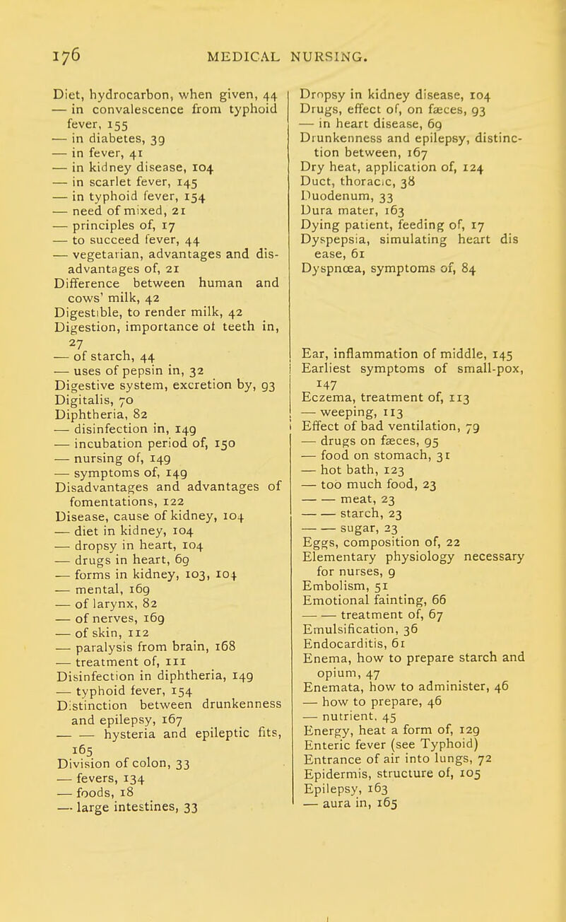 Diet, hydrocarbon, when given, 44 — in convalescence from typhoid fever, 155 — in diabetes, 39 — in fever, 41 — in kidney disease, 104 — in scarlet fever, 145 — in typhoid fever, 154 — need of mixed, 21 — principles of, 17 — to succeed fever, 44 — vegetarian, advantages and dis- advantages of, 21 Difference between human and cows' milk, 42 Digestible, to render milk, 42 Digestion, importance ot teeth in, 27 — of starch, 44 — uses of pepsin in, 32 Digestive system, excretion by, 93 Digitalis, 70 Diphtheria, 82 — disinfection in, 149 — incubation period of, 150 — nursing of, 149 •— symptoms of, 149 Disadvantages and advantages of fomentations, 122 Disease, cause of kidney, 104 — diet in kidney, 104 — dropsy in heart, 104 — drugs in heart, 6g — forms in kidney, 103, 104 — mental, 169 — of larynx, 82 — of nerves, 169 — of skin, 112 — paralysis from brain, 168 — treatment of, iii Disinfection in diphtheria, 149 — typhoid fever, 154 Distinction between drunkenness and epilepsy, 167 hysteria and epileptic fits, 165 Division of colon, 33 — fevers, 134 — foods, 18 — large intestines, 33 Dropsy in kidney disease, 104 Drugs, effect of, on fasces, 93 — in heart disease, 6g Drunkenness and epilepsy, distinc- tion between,167 Dry heat, application of, 124 Duct, thoraciC, 38 Duodenum, 33 Dura mater, 163 Dying patient, feeding of, 17 Dyspepsia, simulating heart dis ease, 61 Dyspnoea, symptoms of, 84 Ear, inflammation of middle, 145 I Earliest symptoms of small-pox, 147 Eczema, treatment of, 113 — weeping, 113 i Effect of bad ventilation, 79 — drugs on faeces, 95 — food on stomach, 3r — hot bath, 123 — too much food, 23 meat, 23 starch, 23 sugar, 23 Eggs, composition of, 22 Elementary physiology necessary for nurses, g Embolism, 51 Emotional fainting, 66 treatment of, 67 Emulsification, 36 Endocarditis, 61 Enema, how to prepare starch and opium, 47 Enemata, how to administer, 46 — how to prepare, 46 — nutrient. 45 Energy, heat a form of, 129 Enteric fever (see Typhoid) Entrance of air into lungs, 72 Epidermis, structure of, 105 Epilepsy, 163 — aura in, 165