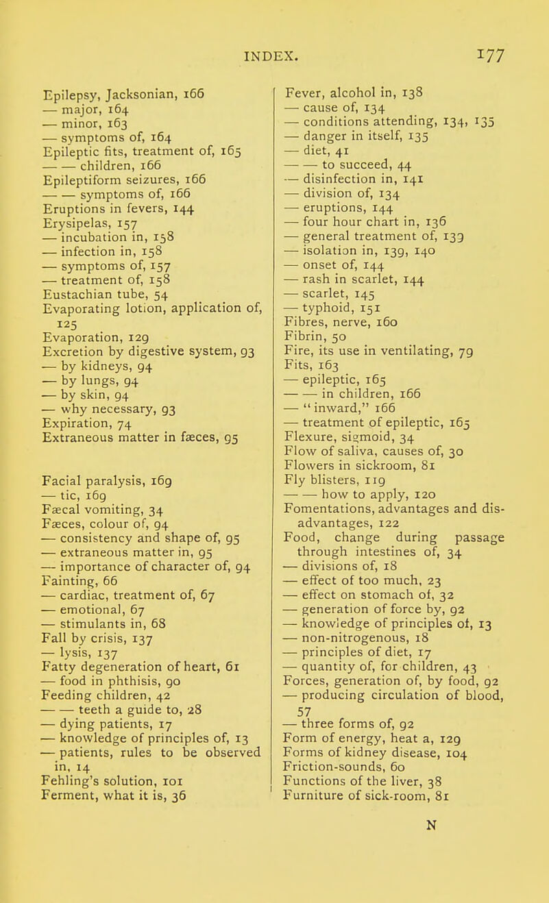 Epilepsy, Jacksonian, 166 — major, 164 — minor, 163 — symptoms of, 164 Epileptic fits, treatment of, 165 children, 166 Epileptiform seizures, 166 symptoms of, i65 Eruptions in fevers, 144 Erysipelas, 157 — incubation in, 158 — infection in, 158 — symptoms of, 157 — treatment of, 158 Eustachian tube, 54 Evaporating lotion, application of, 125 Evaporation, 129 Excretion by digestive system, 93 — by kidneys, 94 — by lungs, 94 ■— by skin, 94 — why necessary, 93 Expiration, 74 Extraneous matter in faeces, 95 Facial paralysis, 169 — tic, i6g Faecal vomiting, 34 Faeces, colour of, 94 — consistency and shape of, 95 — extraneous matter in, 95 — importance of character of, 94 Fainting, 66 — cardiac, treatment of, 67 — emotional, 67 — stimulants in, 68 Fall by crisis, 137 — lysis, 137 Fatty degeneration of heart, 5i — food in phthisis, go Feeding children, 42 teeth a guide to, 28 — dying patients, 17 — knowledge of principles of, 13 — patients, rules to be observed in, 14 Fehling's solution, loi Ferment, what it is, 36 Fever, alcohol in, 138 — cause of, 134 — conditions attending, 134, 135 — danger in itself, 135 — diet, 41 to succeed, 44 — disinfection in, 141 — division of, 134 — eruptions, 144 — four hour chart in, 136 — general treatment of, 133 — isolation in, 139, 140 — onset of, 144 — rash in scarlet, 144 — scarlet, 145 — typhoid, 151 Fibres, nerve, 160 Fibrin, 50 Fire, its use in ventilating, 79 Fits, 163 — epileptic, 165 in children, i65 —  inward, 166 — treatment of epileptic, 165 Flexure, sigmoid, 34 Flow of saliva, causes of, 30 Flowers in sickroom, 81 Fly blisters, 119 how to apply, 120 Fomentations, advantages and dis- advantages, 122 Food, change during passage through intestines of, 34 — divisions of, 18 — effect of too much, 23 — effect on stomach of, 32 — generation of force by, 92 — knowledge of principles ot, 13 — non-nitrogenous, 18 — principles of diet, 17 — quantity of, for children, 43 Forces, generation of, by food, 92 — producing circulation of blood, 57 — three forms of, 92 Form of energy, heat a, 129 Forms of kidney disease, 104 Friction-sounds, 60 Functions of the liver, 38 Furniture of sick-room, 81 N
