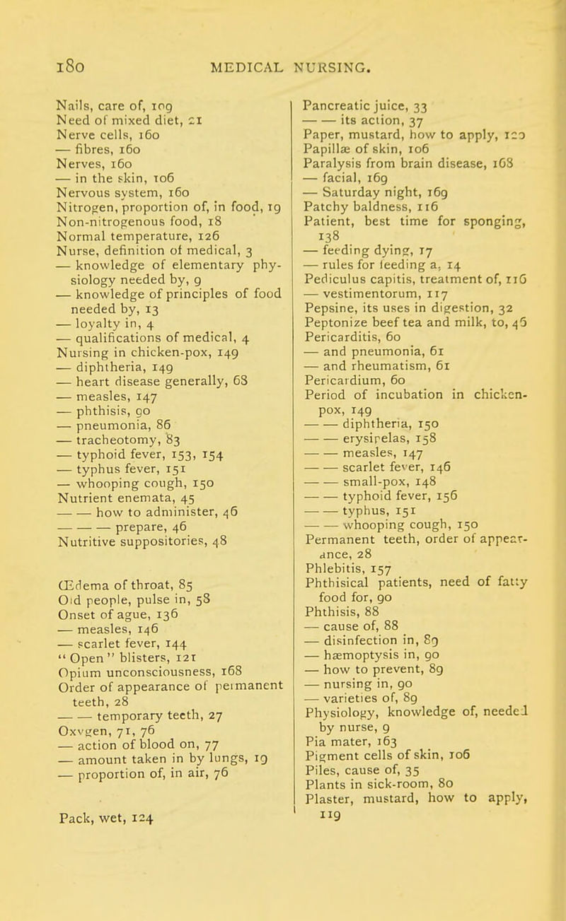 Nails, care of, log Need of mixed diet, zi Nerve cells, i6o — fibres, i6o Nerves, i6o — in the skin, to6 Nervous system, i6o Nitroa;en, proportion of, in food, ig Non-nitrogenous food, i8 Normal temperature, 126 Nurse, definition of medical, 3 — knowledge of elementary phy- siology needed by, g — knowledge of principles of food needed by, 13 — loyalty in, 4 — qualifications of medical, 4 Nursing in chicken-pox, 149 — diphtheria, 149 — heart disease generally, 63 — measles, 147 — phthisis, go — pneumonia, 86 — tracheotomy, 83 — typhoid fever, 153, 154 — typhus fever, 151 — whooping cough, 150 Nutrient enemata, 45 how to administer, /j6 prepare, 46 Nutritive suppositories, 48 CEdema of throat, 85 Old people, pulse in, 58 Onset of ague, 136 — measles, 146 — scarlet fever, 144  Open  blisters, 121 Opium unconsciousness, 168 Order of appearance of permanent teeth, 28 temporary teeth, 27 Oxvgen, 71, 76 — action of blood on, 77 — amount taken in by lungs, ig — proportion of, in air, 76 Pack, v/et, 124 Pancreatic juice, 33 its action, 37 Paper, mustard, how to apply, 120 Papillae of skin, 106 Paralysis from brain disease, 1G8 — facial, i6g — Saturday night, i6g Patchy baldness, 116 Patient, best time for sponging, 138 — feeding dying, 77 — rules for feeding a, 14 Pediculus capitis, treatment of, iiG — vestimentorum, 117 Pepsine, its uses in digestion, 32 Peptonize beef tea and milk, to, ^5 Pericarditis, 60 — and pneumonia, 61 — and rheumatism, 61 Pericardium, 60 Period of incubation in chicken- pox, i4g diphtheria, 150 erysipelas, 158 measles, 147 scarlet fever, 146 small-pox, 148 typhoid fever, 156 —■ — typhus, 151 whooping cough, 150 Permanent teeth, order of appear- ance, 28 Phlebitis, 157 Phthisical patients, need of fatty food for, go Phthisis, 88 — cause of, 88 — disinfection in, 8g — hasmoptysis in, go — how to prevent, 8g — nursing in, go — varieties of, 8g Physiology, knowledge of, needed by nurse, g Pia mater, 163 Pigment cells of skin, 106 Piles, cause of, 35 Plants in sick-room, 80 Plaster, mustard, how to apply, 119