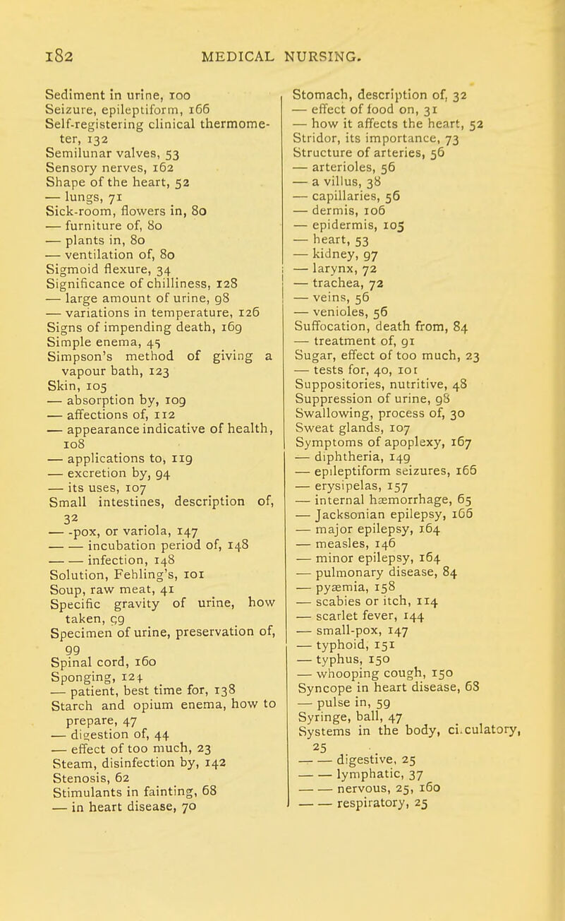 Sediment in urine, loo Seizure, epileptiform, i66 Self-registering clinical thermome- ter, 132 Semilunar valves, 53 Sensory nerves, 162 Shape of the heart, 52 — lungs, 71 Sick-room, flowers in, 80 — furniture of, 80 — plants in, 80 — ventilation of, 80 Sigmoid flexure, 34 Significance of chilliness, 128 — large amount of urine, 98 — variations in temperature, 126 Signs of impending death, 169 Simple enema, 45 Simpson's method of giving a vapour bath, 123 Skin, 105 — absorption by, 109 — affections of, 112 — appearance indicative of health, 108 — applications to, 119 — excretion by, 94 — its uses, 107 Small intestines, description of, pox, or variola, 147 incubation period of, 148 infection, 148 Solution, Fehling's, loi Soup, raw meat, 41 Specific gravity of urine, how taken, qg Specimen of urine, preservation of, 99 Spinal cord, 160 Sponging, 124 — patient, best time for, 138 Starch and opium enema, how to prepare, 47 — digestion of, 44 — effect of too much, 23 Steam, disinfection by, 142 Stenosis, 62 Stimulants in fainting, 68 — in heart disease, 70 Stomach, description of, 32 — efl'ect of food on, 31 — how it affects the heart, 52 Stridor, its importance, 73 Structure of arteries, 56 — arterioles, 56 — a villus, 38 — capillaries, 56 — dermis, 106 — epidermis, 105 — heart, 53 — kidney, 97 I — larynx, 72 j — trachea, 72 ! — veins, 56 — venioles, 56 Suffocation, death from, 84 — treatment of, 91 Sugar, effect of too much, 23 — tests for, 40, lot Suppositories, nutritive, 48 Suppression of urine, gS Swallowing, process of, 30 Sweat glands, 107 Symptoms of apoplexy, 167 — diphtheria, 149 — epileptiform seizures, i65 — erysipelas, 157 — internal haemorrhage, 65 — Jacksonian epilepsy, 166 — major epilepsy, 164 — measles, 146 — minor epilepsy, 164 •— pulmonary disease, 84 — pyaemia, 158 — scabies or itch, 114 — scarlet fever, 144 — small-pox, 147 — typhoid, 151 — typhus, 150 — wiiooping cough, 150 Syncope in heart disease, 68 — pulse in, 59 Syringe, ball, 47 Systems in the body, ci.culatory, 25 digestive, 25 lymphatic, 37 nervous, 25, 160 respiratory, 25