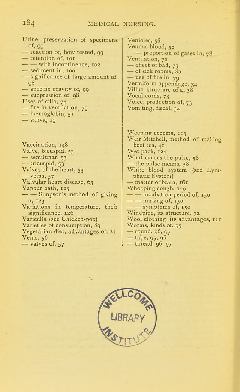 Urine, preservation of specimens of, 99 — reaction of, how tested, 99 — retention of, loi with incontinence, 102 — sediment in, 100 — significance of large amount of, 98 — specific gravity of, 99 — suppression of, 98 Uses of cilia, 74 — fire in ventilation, 79 — haemoglobin, 51 — saliva, 29 Vaccination, 148 Valve, bicuspid, 53 — semilunar, 53 — tricuspid, 53 Valves of the heart, 53 — veins, 57 Valvular heart disease, 63 Vapour bath, 123 Simpson's method of giving a, 123 Variations in temperature, their significance, 126 Varicella (see Chicken-pox) Varieties of consumption, 89 Vegetarian diet, advantages of, 21 Veins, 56 — valves of, 57 Venioles, 56 Venous blood, 52 proportion of gases in, 78 Ventilation, 78 — effect of bad, 79 — of sick rooms, 80 — use of fire in, 79 Vermiform appendage, 34 Villus, structure of a, 38 Vocal cords, 73 Voice, production of, 73 Vomiting, faecal, 34 Weeping eczema, 1T3 Weir Mitchell, method of making beef tea, di Wet pack, 124 What causes the pulse, 58 — the pulse means, 58 White blood system (see Lym- phatic System) — matter of brain, 161 Whooping cough, 150 incubation period of, 150 nursing of, 150 symptoms of, 150 Windpipe, its structure, 72 Wool clothing, its advantages, ni Worms, kinds of, 95 — round, 96, 97 — tape, 95, 96 — thread, 96, 97