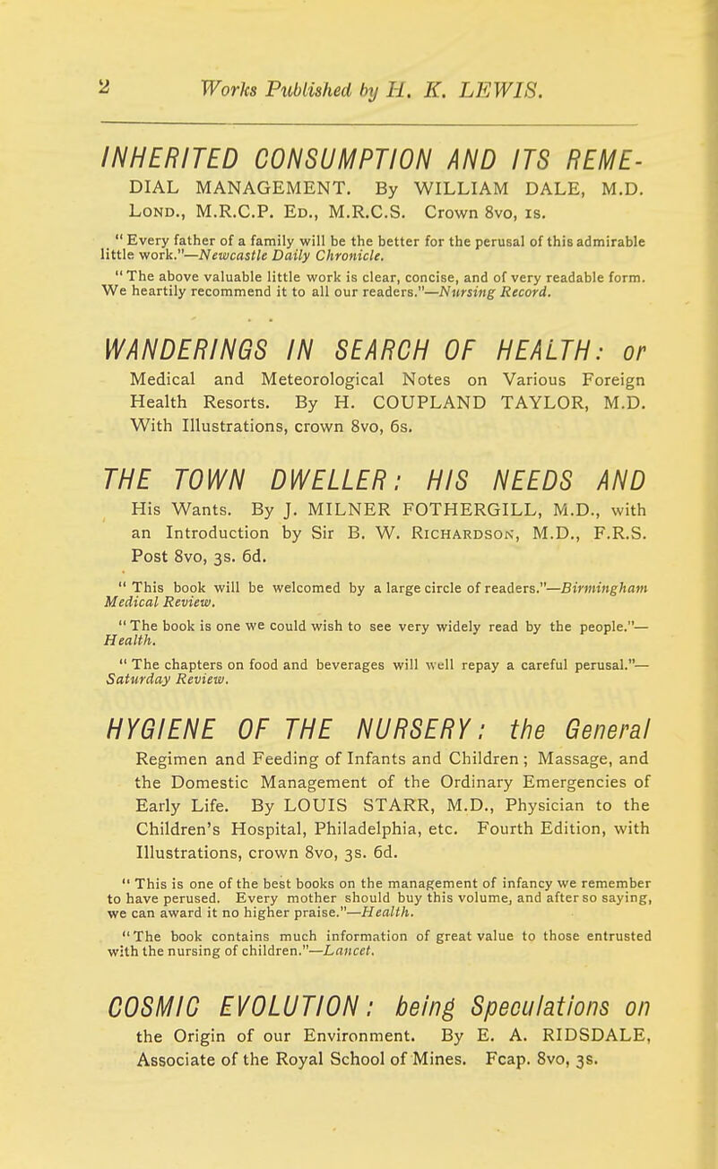 INHERITED CONSUMPTION AND ITS REME- DIAL MANAGEMENT. By WILLIAM DALE, M.D. LoND., M.R.C.P. Ed., M.R.C.S. Crown 8vo, is.  Every father of a family will be the better for the perusal of this admirable little work.—Newcastle Daily Chronicle.  The above valuable little work is clear, concise, and of very readable form. We heartily recommend it to all our readers.—Nursing Record, WANDERINGS IN SEARCH OF HEALTH: or Medical and Meteorological Notes on Various Foreign Health Resorts. By H. COUPLAND TAYLOR, M.D. With Illustrations, crown 8vo, 6s. THE TOWN DWELLER: HIS NEEDS AND His Wants. By J. MILNER FOTHERGILL, M.D., with an Introduction by Sir B. W. Richardson, M.D., F.R.S. Post 8vo, 3s. 6d.  This book will be welcomed by a large circle of readers.—Birmingham Medical Review.  The book is one we could wish to see very widely read by the people.— Health.  The chapters on food and beverages will well repay a careful perusal.— Saturday Review. HYGIENE OF THE NURSERY: the General Regimen and Feeding of Infants and Children ; Massage, and the Domestic Management of the Ordinary Emergencies of Early Life. By LOUIS STARR, M.D., Physician to the Children's Hospital, Philadelphia, etc. Fourth Edition, with Illustrations, crown 8vo, 3s. 6d.  This is one of the best books on the management of infancy we remember to have perused. Every mother should buy this volume, and after so saying, we can award it no higher praise.—Health. The book contains much information of great value to those entrusted with the nursing of children.—Lancet. COSMIC EVOLUTION: being Speculations on the Origin of our Environment. By E. A. RIDSDALE, Associate of the Royal School of Mines. Fcap. 8vo, 3s.