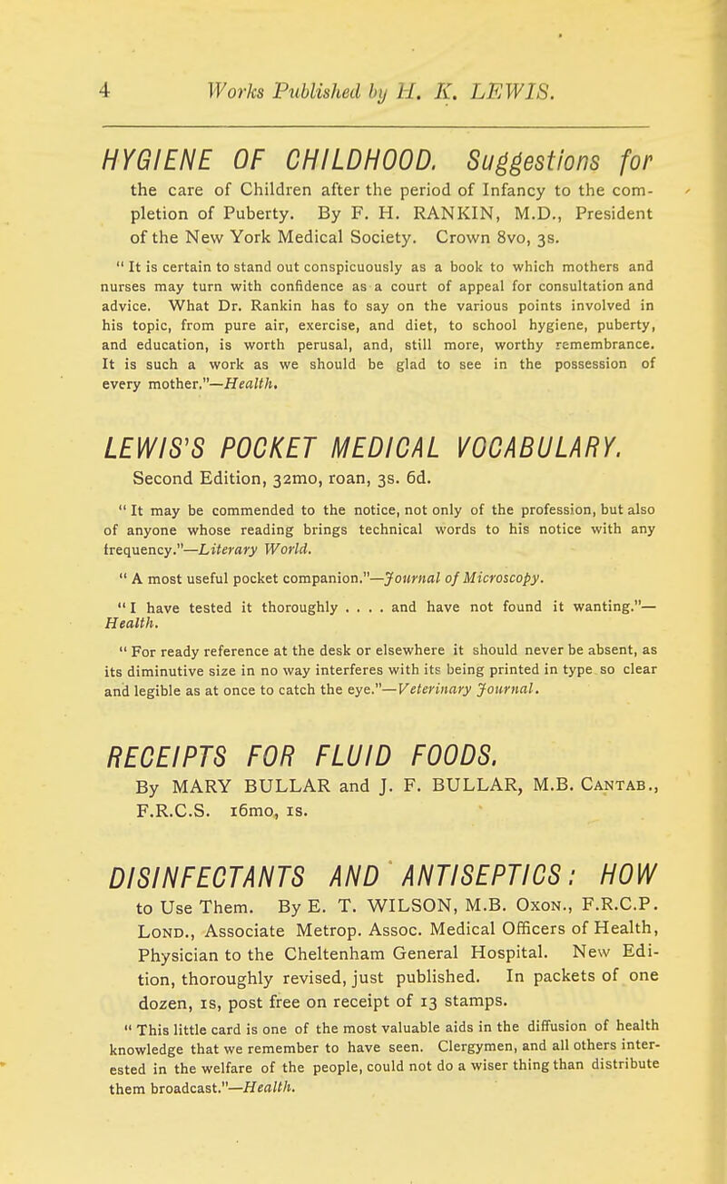 HYGIENE OF CHILDHOOD. Suggestions for the care of Children after the period of Infancy to the com- pletion of Puberty. By F. H. RANKIN, M.D., President of the New York Medical Society. Crown 8vo, 3s. It is certain to stand out conspicuously as a book to which mothers and nurses may turn with confidence as a court of appeal for consultation and advice. What Dr. Rankin has fo say on the various points involved in his topic, from pure air, exercise, and diet, to school hygiene, puberty, and education, is worth perusal, and, still more, worthy remembrance. It is such a work as we should be glad to see in the possession of every mother.—Health, LEWIS'S POCKET MEDICAL VOCABULARY. Second Edition, 32mo, roan, 3s. 6d. It may be commended to the notice, not only of the profession, but also of anyone whose reading brings technical words to his notice with any frequency.—Literary World. A most useful pocket companion.—^'oMwaZ of Microscopy. I have tested it thoroughly .... and have not found it wanting.— Health. For ready reference at the desk or elsewhere it should never be absent, as its diminutive size in no way interferes with its being printed in type so clear and legible as at once to catch the eye.—Veterinary Journal. RECEIPTS FOR FLUID FOODS. By MARY BULLAR and J. F. BULLAR, M.B. Cantab., F.R.C.S. i6mo, is. ■ DISINFECTANTS AND ' ANTISEPTICS: HOW to Use Them. By E. T. WILSON, M.B. Oxon., F.R.C.P. LoND., Associate Metrop. Assoc. Medical Officers of Health, Physician to the Cheltenham General Hospital. New Edi- tion, thoroughly revised, just published. In packets of one dozen, is, post free on receipt of 13 stamps. This little card is one of the most valuable aids in the diffusion of health knowledge that we remember to have seen. Clergymen, and all others inter- ested in the welfare of the people, could not do a wiser thing than distribute them broadcast.—Hea/(/t.