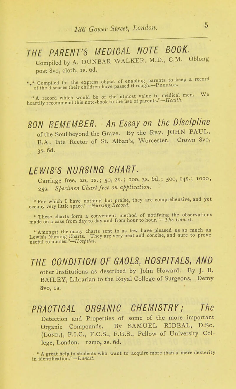 THE PARENT'S MEDICAL NOTE BOOK. Compiled by A. DUNBAR WALKER, M.D., CM. Oblong post 8vo, cloth, IS. 6d. Compiled for the express object of 7^^^ P|,f| '°e'''' ^ '''^ of the diseases their children have passed through.-PREFACE. A record which would be of the utmost value to, medical men. We heartily recommend this note-book to the use of parents, —tieaim. SON REMEMBER. An Essay on the Discipline of the Soul beyond the Grave. By the Rev. JOHN PAUL, B.A., late Rector of St. Alban's, Worcester. Crown 8vo, 3S. 6d. LEWIS'S NURSING CHART. Carriage free, 20, is.; 50, 2s.; 100, 3s. 6d.; 500, 14s.; 1000, 25s. Specimen Chart free on application. For which I have nothing but praise, they are comprehensive, and yet occupy very little space.—iV«wi»g- Record. These charts form a convenient method of notifying the observations made on a case from day to day and from hour to hour.—T/se Lancet. Amongst the many charts sent to us few have pleased us so much as Lewis's Nursing Charts. They are very neat and concise, and sure to prove useful to u.nTses.—HospUal. THE CONDITION OF GAOLS, HOSPITALS, AND other Institutions as described by John Howard. By J, B. BAILEY, Librarian to the Royal College of Surgeons, Demy 8vo, IS. PRACTICAL ORGANIC CHEMISTRY; The Detection and Properties of some of the more important Organic Compounds. By SAMUEL RIDEAL, D.Sc. (LoND.), F.I.C., F.C.S., F.G.S., Fellow of University Col- lege, London. i2mo, 2S. 6d.  A great help to students who want to acquire more than a mere dexterity in identification.—Lancet.