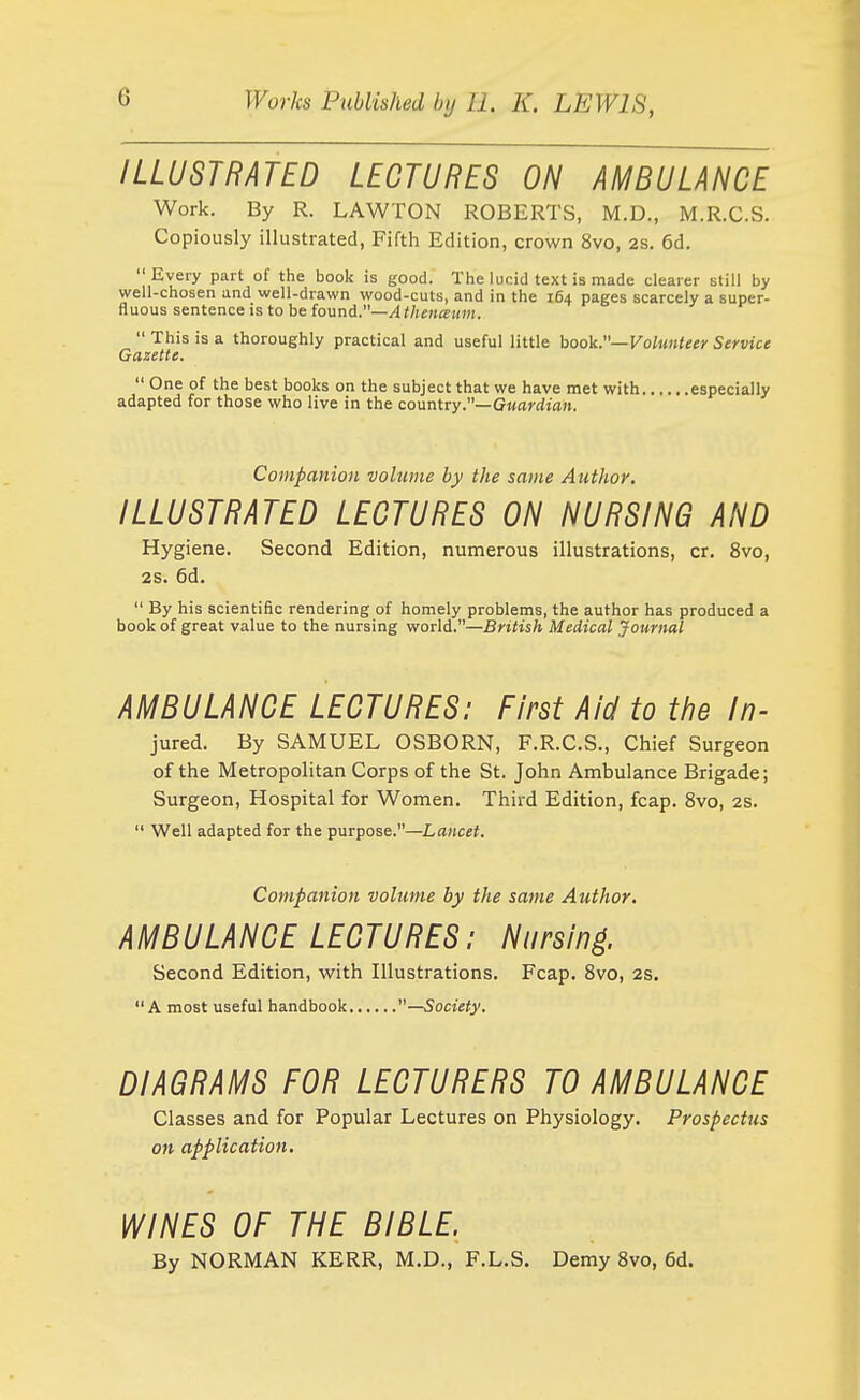 ILLUSTRATED LECTURES ON AMBULANCE Work. By R. LAWTON ROBERTS, M.D., M.R.C.S. Copiously illustrated, Fifth Edition, crown 8vo, 2s, 6d. Every part of the book is good. The lucid text is made clearer still by well-chosen and well-drawn wood-cuts, and in the 164 pages scarcely a super- fluous sentence is to be found.—Athenigmn.  This is a thoroughly practical and useful little hook.—Volunteer Service Gazette.  One of the best books on the subject that we have met with especially adapted for those who live in the countiy.—Guardian. Companion volume by the same Ajithor. ILLUSTRATED LECTURES ON NURSING AND Hygiene. Second Edition, numerous illustrations, cr. 8vo, 2S. 6d.  By his scientific rendering of homely problems, the author has produced a book of great value to the nursing world.—SniisA Medical Journal AMBULANCE LECTURES: First Aid to the In- jured. By SAMUEL OSBORN, F.R.C.S., Chief Surgeon of the Metropolitan Corps of the St. John Ambulance Brigade; Surgeon, Hospital for Women. Third Edition, fcap. 8vo, 2s.  Well adapted for the purpose.—Lancet. Companion volume by the same Author. AMBULANCE LECTURES: Nursing. Second Edition, with Illustrations. Fcap. Svo, 2s. A most useful handbook —Society. DIAGRAMS FOR LECTURERS TO AMBULANCE Classes and for Popular Lectures on Physiology. Prospectus on application. WINES OF THE BIBLE. By NORMAN KERR, M.D., F.L.S. Demy Svo, 6d.