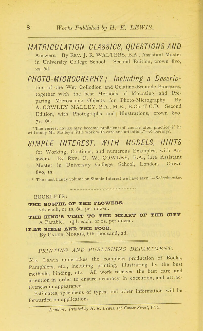 MATRICULATION CLASSICS, QUESTIONS AND Answers. By Rev. J. R. WALTERS, B.A., Assistant Master in University College School. Second Edition, crown 8vo, 2s. 6d. PHOTO-MICROGRAPHY; including a Descrip- lion of the Wet Collodion and Gelatino-Bromide Processes, together with the best Methods of Mounting and Pre- paring Microscopic Objects for Photo-Micrography. By A. COWLEY MALLEY, B.A., M.B., B.Ch. T.C.D. Second Edition, with Photographs and Illustrations, crown 8vo, ys. 6d.  The veriest novice may become proficient (of course after practice) if he will study Mr. Malley's little work with care and attention.—Xiioitz/erfge. SIMPLE INTEREST, WITH MODELS, HINTS for Working, Cautions, and numerous Examples, with An- swers. By Rev. F. W. COWLEY, B.A., late Assistant . Master in University College School, London. Crown 8vo, IS.  The most handy volume on Simple Interest we have seen.—Schoolmaster. BOOKLETS: THE GOSPEL Or THE TLOWERS. 2d. each, or is. 6d. per dozen. THE KING'S VISIT TO THE HEART Or THE CITY A Parable, ijd. each, or is. per dozen. ITJ£E BIBLE AND THE POOR. By Caleb Morris, 6th thousand, 2d. PRINTING AND PUBLISHING DEPARTMENT. Mr. Lewis undertakes the complete production of Books, Pamphlets, etc., including printing, illustrating by the best methods, binding, etc. All work receives the best care and attention in order to ensure accuracy in execution, and attrac- tiveness in appearance. Estimates, specimens of types, and other information wdl be forwarded on application. _ - London: Printed by H. K. Lewis, 136 Gower Street, W.C.