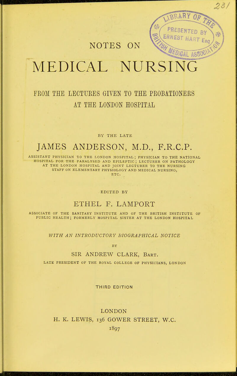 ^3/ NOTES ON MEDICALNURSING FROM THE LECTURES GIVEN TO THE PROBATIONERS AT THE LONDON HOSPITAL JAMES ANDERSON, M.D., F.R.C.P. ASSISTANT PHYSICIAN 10 THE LONDON HOSPITAL; PHYSICIAN TO THE NATIONAL HOSPITAL FOR THE PARALYSED AND EPILEPTIC; LECTURER ON PATHOLOGY AT THE LONDON HOSPITAL AND JOINT LECTURER TO THE NURSING STAFF ON ELEMENTARY PHYSIOLOGY AND MEDICAL NURSING, ETC. ASSOCIATE OF THE SANITARY INSTITUTE AND OF THE BRITISH INSTITUTE OF PUBLIC health; formerly HOSPITAL SISTER AT THE LONDON HOSPITAL BY THE LATE EDITED BY ETHEL F. LAMPORT WITH AN INTRODUCTORY BIOGRAPHICAL NOTICE BY SIR ANDREW CLARK, Bart. LATE PRESIDENT OF THE ROYAL COLLEGE OF PHYSICIANS, LONDON THIRD EDITION LONDON H. K. LEWIS, 136 GOWER STREET, W.C. 1897