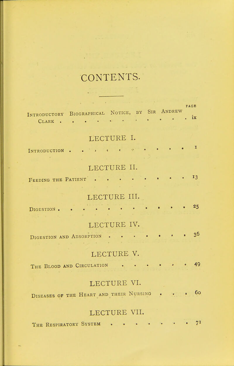 CONTENTS. Introductory Biographical Notice, by Sir Andrew _ Clark , . • • PAGE ix LECTURE I. Introduction ..>'«-•• LECTURE IL Feeding the Patient '3 LECTURE III. Digestion LECTURE IV. Digestion and Absorption ...-»•» LECTURE V. The Blood and Circulation 49 LECTURE VI. Diseases of the Heart and their Nursing . . . 6o LECTURE VII. The Respiratory System 7^