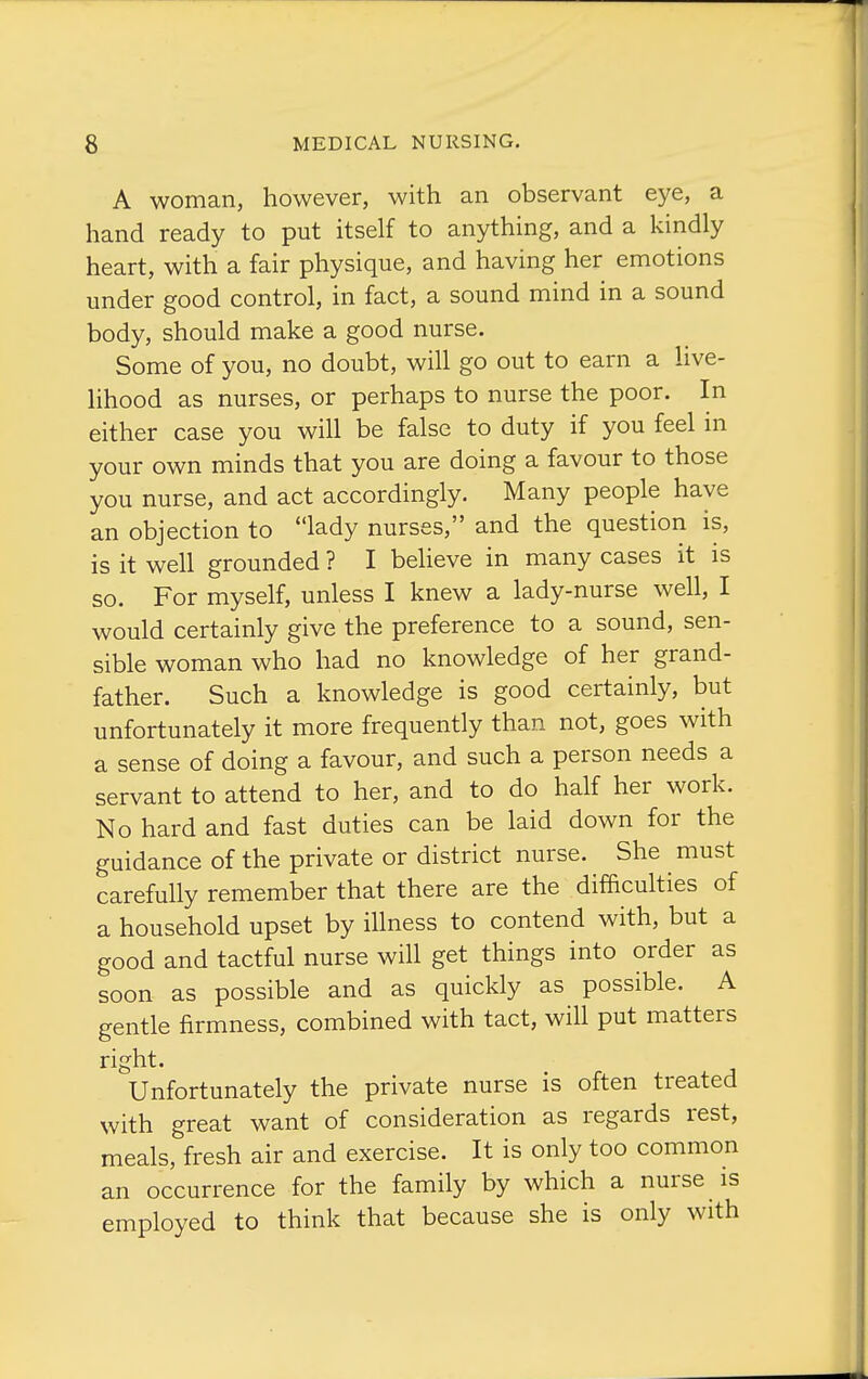 A woman, however, with an observant eye, a hand ready to put itself to anything, and a kindly heart, with a fair physique, and having her emotions under good control, in fact, a sound mind in a sound body, should make a good nurse. Some of you, no doubt, will go out to earn a live- lihood as nurses, or perhaps to nurse the poor. In either case you will be false to duty if you feel in your own minds that you are doing a favour to those you nurse, and act accordingly. Many people have an objection to lady nurses, and the question is, is it well grounded ? I believe in many cases it is so. For myself, unless I knew a lady-nurse well, I would certainly give the preference to a sound, sen- sible woman who had no knowledge of her grand- father. Such a knowledge is good certainly, but unfortunately it more frequently than not, goes with a sense of doing a favour, and such a person needs a servant to attend to her, and to do half her work. No hard and fast duties can be laid down for the guidance of the private or district nurse. She must carefully remember that there are the difficulties of a household upset by illness to contend with, but a good and tactful nurse will get things into order as soon as possible and as quickly as possible. A gentle firmness, combined with tact, will put matters right. Unfortunately the private nurse is often treated with great want of consideration as regards rest, meals, fresh air and exercise. It is only too common an occurrence for the family by which a nurse is employed to think that because she is only with