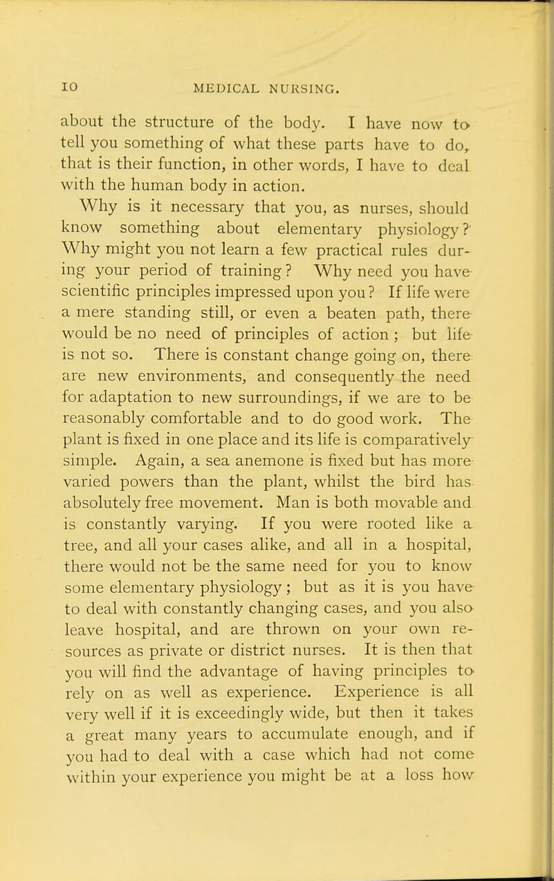 about the structure of the body. I have now to tell you something of what these parts have to do^ that is their function, in other words, I have to deal with the human body in action. Why is it necessary that you, as nurses, should know something about elementary physiology? Why might you not learn a few practical rules dur- ing your period of training ? Why need you have scientific principles impressed upon you ? If life were a mere standing still, or even a beaten path, there would be no need of principles of action ; but life- is not so. There is constant change going on, there are new environments, and consequently the need for adaptation to new surroundings, if we are to be reasonably comfortable and to do good work. The plant is fixed in one place and its life is comparatively- simple. Again, a sea anemone is fixed but has more varied powers than the plant, whilst the bird has absolutely free movement. Man is both movable and is constantly varying. If you were rooted like a tree, and all your cases alike, and all in a hospital, there would not be the same need for you to know some elementary physiology; but as it is you have to deal with constantly changing cases, and you also- leave hospital, and are thrown on your own re- sources as private or district nurses. It is then that you will find the advantage of having principles tO' rely on as well as experience. Experience is all very well if it is exceedingly wide, but then it takes a great many years to accumulate enough, and if you had to deal with a case which had not come within your experience you might be at a loss how