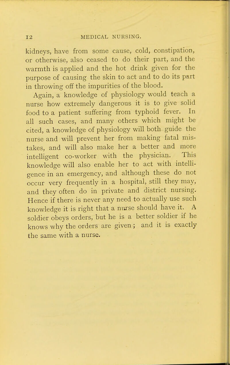 kidneys, have from some cause, cold, constipation, or otherwise, also ceased to do their part, and the warmth is applied and the hot drink given for the purpose of causing the skin to act and to do its part in throwing off the impurities of the blood. Again, a knowledge of physiology would teach a nurse how extremely dangerous it is to give solid food to a patient suffering from typhoid fever. In all such cases, and many others which might be cited, a knowledge of physiology will both guide the nurse and will prevent her from making fatal mis- takes, and will also make her a better and more intelHgent co-worker with the physician. This knowledge will also enable her to act with intelli- gence in an emergency, and although these do not occur very frequently in a hospital, still they may, and they often do in private and district nursing. Hence if there is never any need to actually use such knowledge it is right that a nurse should have it. A soldier obeys orders, but he is a better soldier if he knows why the orders are given ; and it is exactly the same with a nurse.