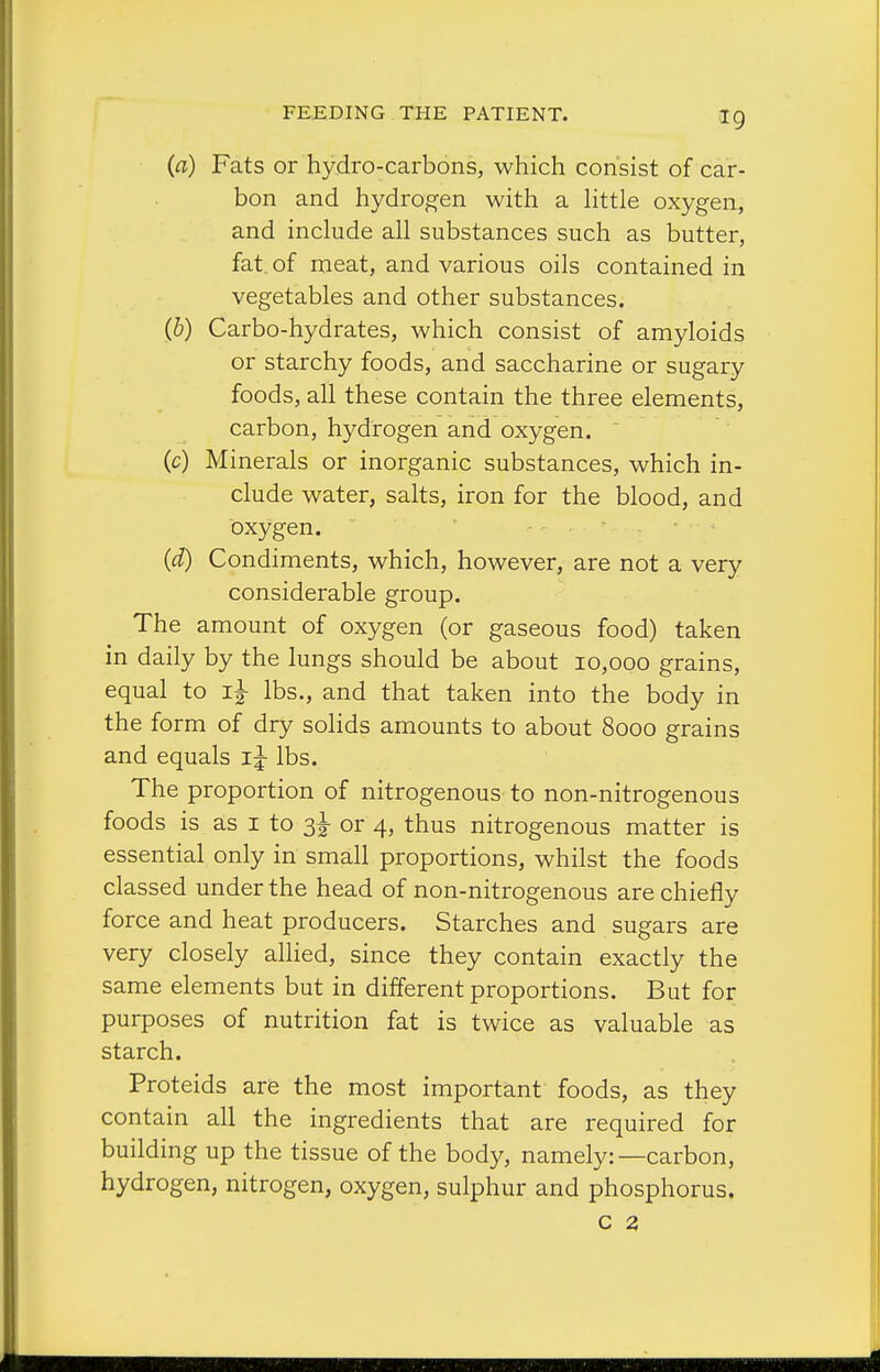 (a) Fats or hydro-carbons, which consist of car- bon and hydrogen with a httle oxygen, and include all substances such as butter, fat, of meat, and various oils contained in vegetables and other substances. (b) Carbo-hydrates, which consist of amyloids or starchy foods, and saccharine or sugary foods, all these contain the three elements, carbon, hydrogen and oxygen.  (c) Minerals or inorganic substances, which in- clude water, salts, iron for the blood, and oxygen. (d) Condiments, which, however, are not a very considerable group. The amount of oxygen (or gaseous food) taken in daily by the lungs should be about 10,000 grains, equal to lbs., and that taken into the body in the form of dry solids amounts to about 8000 grains and equals lbs. The proportion of nitrogenous to non-nitrogenous foods is as i to 3I- or 4, thus nitrogenous matter is essential only in small proportions, whilst the foods classed under the head of non-nitrogenous are chiefly force and heat producers. Starches and sugars are very closely allied, since they contain exactly the same elements but in different proportions. But for purposes of nutrition fat is twice as valuable as starch. Proteids are the most important foods, as they contain all the ingredients that are required for building up the tissue of the body, namely:—carbon, hydrogen, nitrogen, oxygen, sulphur and phosphorus. c 2