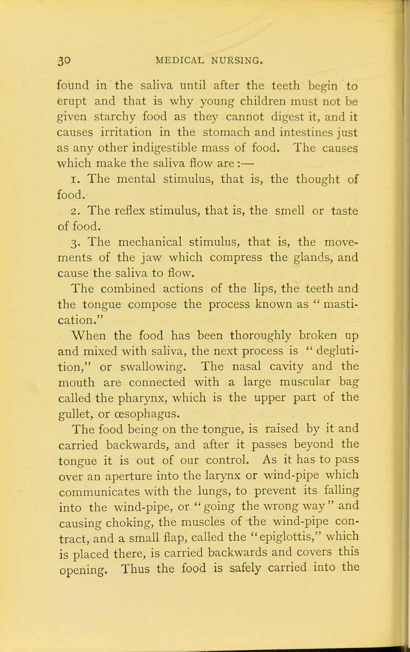 found in the saliva until after the teeth begin to erupt and that is why young children must not be given starchy food as they cannot digest it, and it causes irritation in the stomach and intestines just as any other indigestible mass of food. The causes which make the saliva flow are:— 1. The mental stimulus, that is, the thought of food. 2. The reflex stimulus, that is, the smell or taste of food. 3. The mechanical stimulus, that is, the move- ments of the jaw which compress the glands, and cause the saliva to flow. The combined actions of the lips, the teeth and the tongue compose the process known as  masti- cation. When the food has been thoroughly broken up and mixed with saliva, the next process is  degluti- tion, or swallowing. The nasal cavity and the mouth are connected with a large muscular bag called the pharynx, which is the upper part of the gullet, or oesophagus. The food being on the tongue, is raised by it and carried backwards, and after it passes beyond the tongue it is out of our control. As it has to pass over an aperture into the larynx or wind-pipe which communicates with the lungs, to prevent its falling into the wind-pipe, or  going the wrong way  and causing choking, the muscles of the wind-pipe con- tract, and a small flap, called the epiglottis, which is placed there, is carried backwards and covers this opening. Thus the food is safely carried into the