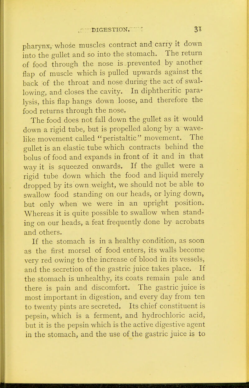,.r: DIGESTION. 3? pharynx, whose muscles contract and carry it down into the gullet and so into the stomach. The return of food through the nose is prevented by another flap of muscle which is pulled upwards against the back of the throat and nose during the act of swal- lowing, and closes the cavity. In diphtheritic para- lysis, this flap hangs down loose, and therefore the food returns through the nose. The food does not fall down the gullet as it would down a rigid tube, but is propelled along by a wave- like movement called peristaltic movement. The gullet is an elastic tube which contracts behind the bolus of food and expands in front of it and in that way it is squeezed onwards. If the gullet were a rigid tube down which the food and Hquid merely dropped by its own weight, we should not be able to swallow food standing on our heads, or lying down, but only when we were in an upright position. Whereas it is quite possible to swallow when stand- ing on our heads, a feat frequently done by acrobats and others. If the stomach is in a healthy condition, as soon as the first morsel of food enters, its walls become very red owing to the increase of blood in its vessels, and the secretion of the gastric juice takes place. If the stomach is unhealthy, its coats remain pale and there is pain and discomfort. The gastric juice is most important in digestion, and every day from ten to twenty pints are secreted. Its chief constituent is pepsin, which is a ferment, and hydrochloric acid, but it is the pepsin which is the active digestive agent in the stomach, and the use of the gastric juice is to