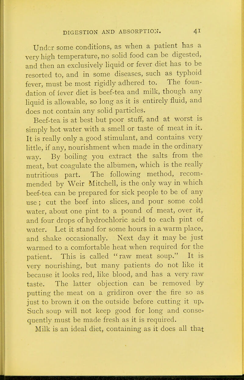 Under some conditions, as when a patient has a very high temperature, no solid food can be digested, and then an exclusively liquid or fever diet has to be resorted to, and in some diseases, such as typhoid fever, must be most rigidly adhered to. The foun- dation of lever diet is beef-tea and milk, though any liquid is allowable, so long as it is entirely fluid, and does not contain any solid particles. Beef-tea is at best but poor stuff, and at worst is simply hot water with a smell or taste of meat in it. It is really only a good stimulant, and contains very little, if any, nourishment when made in the ordinary way. By boiHng you extract the salts from the meat, but coagulate the albumen, which is the really nutritious part. The following method, recom- mended by Weir Mitchell, is the only way in which beef-tea can be prepared for sick people to be of any use; cut the beef into slices, and pour some cold water, about one pint to a pound of meat, over it, and four drops of hydrochloric acid to each pint of water. Let it stand for some hours in a warm place, and shake occasionally. Next day it may be just warmed to a comfortable heat when required for the patient. This is called raw meat soup. It is very nourishing, but many patients do not like it because it looks red, like blood, and has a very raw taste. The latter objection can be removed by putting the meat on a gridiron over the fire so as just to brown it on the outside before cutting it up. Such soup will not keep good for long and conse- quently must be made fresh as it is required. Milk is an ideal diet, containing as it does all that