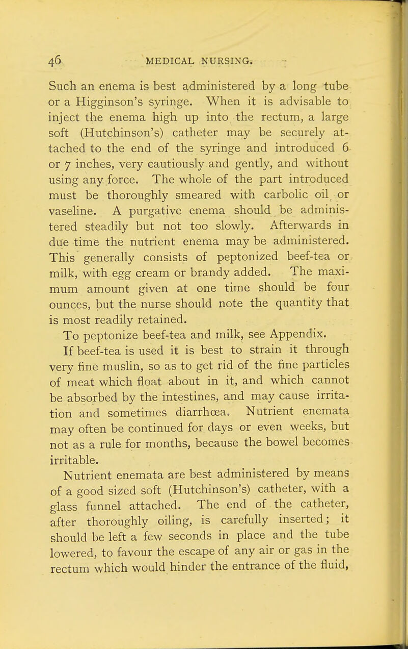 Such an ertema is best administered by a long tube or a Higginson's syringe. When it is advisable to inject the enema high up into the rectum, a large soft (Hutchinson's) catheter may be securely at- tached to the end of the syringe and introduced 5 or 7 inches, very cautiously and gently, and without using any force. The whole of the part introduced must be thoroughly smeared with carbolic oil or vaseline. A purgative enema should be adminis- tered steadily but not too slowly. Afterwards in due time the nutrient enema may be administered. This generally consists of peptonized beef-tea or milk, with egg cream or brandy added. The maxi- mum amount given at one time should be four ounces, but the nurse should note the quantity that is most readily retained. To peptonize beef-tea and milk, see Appendix. If beef-tea is used it is best to strain it through very fine muslin, so as to get rid of the fine particles of meat which float about in it, and which cannot be absorbed by the intestines, and may cause irrita- tion and sometimes diarrhoea. Nutrient enemata may often be continued for days or even weeks, but not as a rule for months, because the bowel becomes irritable. Nutrient enemata are best administered by means of a good sized soft (Hutchinson's) catheter, with a glass funnel attached. The end of the catheter, after thoroughly oihng, is carefully inserted; it should be left a few seconds in place and the tube lowered, to favour the escape of any air or gas in the rectum which would hinder the entrance of the fluid,