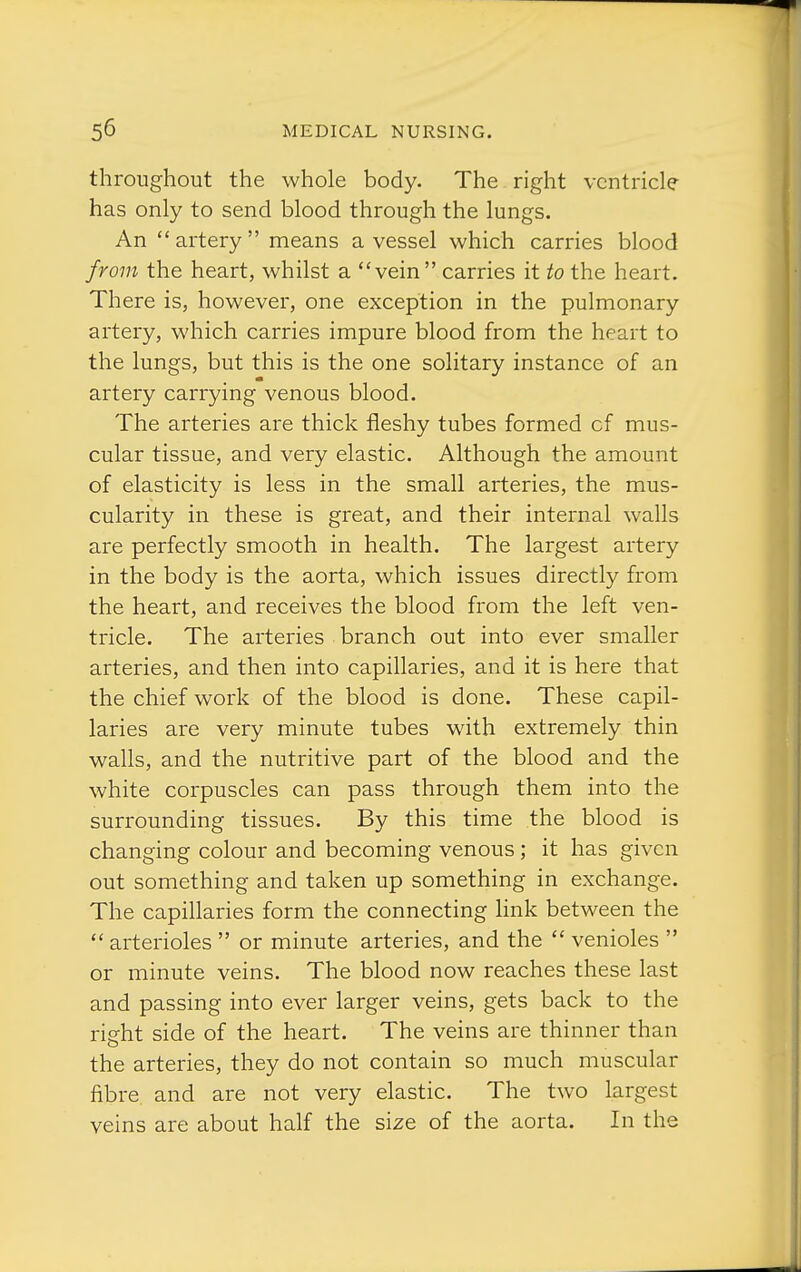 throughout the whole body. The right ventricle has only to send blood through the lungs. An artery means a vessel which carries blood from the heart, whilst a vein  carries it to the heart. There is, however, one exception in the pulmonary artery, which carries impure blood from the heart to the lungs, but this is the one solitary instance of an artery carrying venous blood. The arteries are thick fleshy tubes formed of mus- cular tissue, and very elastic. Although the amount of elasticity is less in the small arteries, the mus- cularity in these is great, and their internal walls are perfectly smooth in health. The largest artery in the body is the aorta, which issues directly from the heart, and receives the blood from the left ven- tricle. The arteries branch out into ever smaller arteries, and then into capillaries, and it is here that the chief work of the blood is done. These capil- laries are very minute tubes with extremely thin walls, and the nutritive part of the blood and the white corpuscles can pass through them into the surrounding tissues. By this time the blood is changing colour and becoming venous ; it has given out something and taken up something in exchange. The capillaries form the connecting link between the  arterioles  or minute arteries, and the  venioles  or minute veins. The blood now reaches these last and passing into ever larger veins, gets back to the right side of the heart. The veins are thinner than the arteries, they do not contain so much muscular fibre and are not very elastic. The two largest veins are about half the size of the aorta. In the