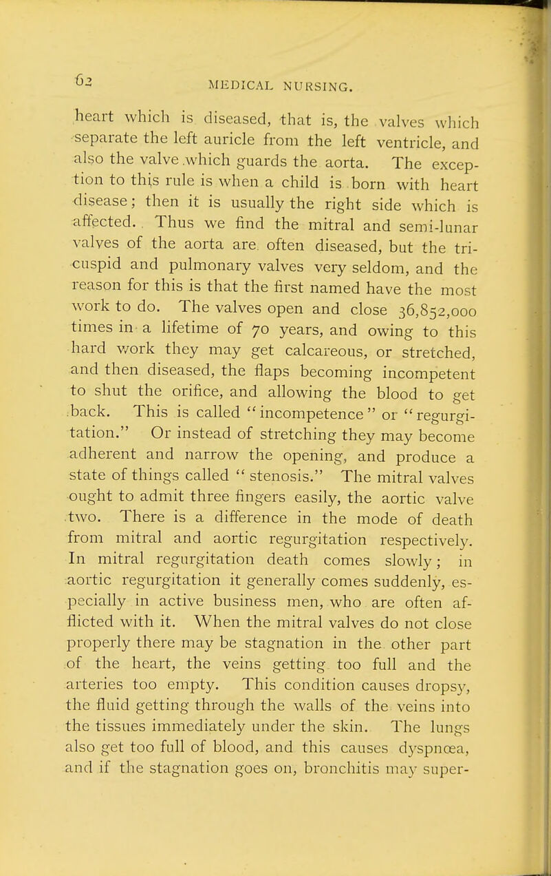 heart which is diseased, that is, the valves which separate the left auricle from the left ventricle, and also the valve .which guards the aorta. The excep- tion to this rule is when a child is born with heart disease; then it is usually the right side which is affected. Thus we find the mitral and semi-lunar valves of the aorta are. often diseased, but the tri- cuspid and pulmonary valves very seldom, and the reason for this is that the first named have the most work to do. The valves open and close 36,852,000 times in a lifetime of 70 years, and owing to this hard v/ork they may get calcareous, or stretched, and then diseased, the flaps becoming incompetent to shut the orifice, and allowing the blood to get back. This is called incompetence or regurgi- tation. Or instead of stretching they may become adherent and narrow the opening, and produce a state of things called  stenosis. The mitral valves ought to admit three fingers easily, the aortic valve two. There is a difference in the mode of death from mitral and aortic regurgitation respectively. In mitral regurgitation death comes slowly; in aortic regurgitation it generally comes suddenly, es- pecially in active business men, who are often af- flicted with it. When the mitral valves do not close properly there may be stagnation in the other part of the heart, the veins getting too full and the arteries too empty. This condition causes dropsy, the fluid getting through the walls of the veins into the tissues immediately under the skin. The lungs also get too full of blood, and this causes d3^spnoea, and if the stagnation goes on, bronchitis may super-