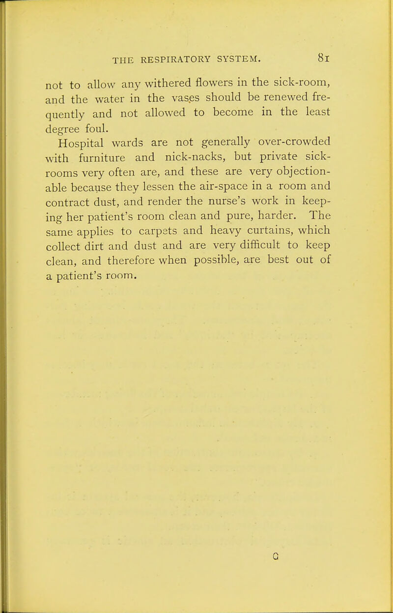 not to allow an)^ withered flowers in the sick-room, and the water in the vases should be renewed fre- quently and not allowed to become in the least degree foul. Hospital wards are not generally over-crowded with furniture and nick-nacks, but private sick- rooms very often are, and these are very objection- able because they lessen the air-space in a room and contract dust, and render the nurse's work in keep- ing her patient's room clean and pure, harder. The same applies to carpets and heavy curtains, which collect dirt and dust and are very difficult to keep clean, and therefore when possible, are best out of a patient's room. G