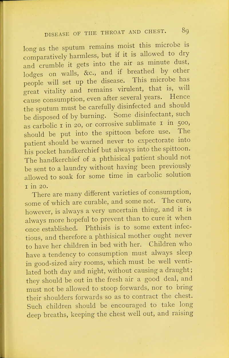 Ion- as the sputum remains moist this microbe is comparatively harmless, but if it is allowed to dry and crumble it gets into the air as mmute dust, lodges on walls, &c., and if breathed by other people will set up the disease. This microbe has great vitality and remains virulent, that is, will cause consumption, even after several years. Hence the sputum must be carefully disinfected and should be disposed of by burning. Some disinfectant, such as carboUc i in 20, or corrosive sublimate i in 500, should be put into the spittoon before use. The patient should be warned never to expectorate into his pocket handkerchief but always into the spittoon. The handkerchief of a phthisical patient should not be sent to a laundry without having been previously allowed to soak for some time in carbolic solution I in 20. There are many different varieties of consumption, some of which are curable, and some not. The cure, however, is always a very uncertain thing, and it is always more hopeful to prevent than to cure it when once established. Phthisis is to some extent infec- tious, and therefore a phthisical mother ought never to have her children in bed with her. Children who have a tendency to consumption must always sleep in good-sized airy rooms, which must be well venti- lated both day and night, without causing a draught; they should be out in the fresh air a good deal, and must not be allowed to stoop forwards, nor to bring their shoulders forwards so as to contract the chest. Such children should be encouraged to take long deep breaths, keeping the chest well out, and raising