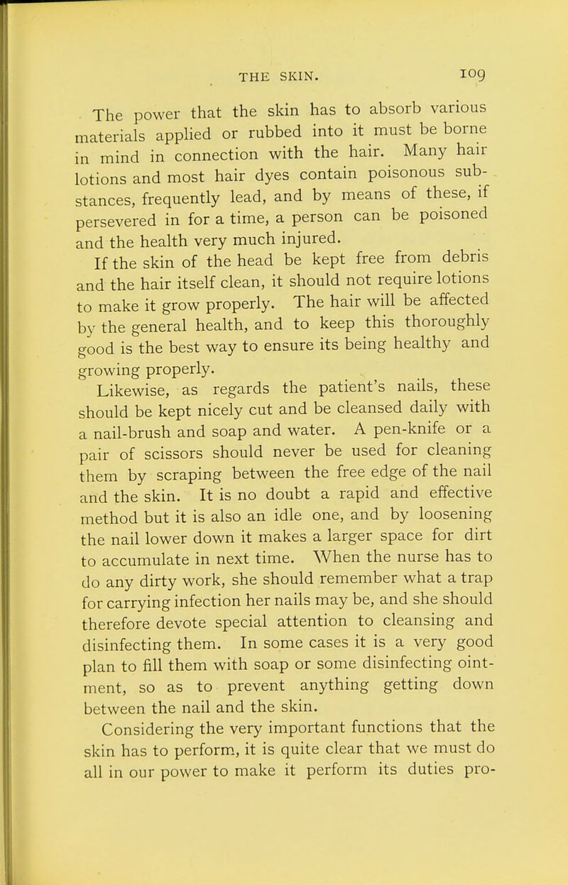 The power that the skin has to absorb various materials applied or rubbed into it must be borne in mind in connection with the hair. Many hair lotions and most hair dyes contain poisonous sub- stances, frequently lead, and by means of these, if persevered in for a time, a person can be poisoned and the health very much injured. If the skin of the head be kept free from debris and the hair itself clean, it should not require lotions to make it grow properly. The hair will be affected by the general health, and to keep this thoroughly good is the best way to ensure its being healthy and growing properly. Likewise, as regards the patient's nails, these should be kept nicely cut and be cleansed daily with a nail-brush and soap and water. A pen-knife or a pair of scissors should never be used for cleaning them by scraping between the free edge of the nail and the skin. It is no doubt a rapid and effective method but it is also an idle one, and by loosening the nail lower down it makes a larger space for dirt to accumulate in next time. When the nurse has to do any dirty work, she should remember what a trap for carrying infection her nails may be, and she should therefore devote special attention to cleansing and disinfecting them. In some cases it is a very good plan to fill them with soap or some disinfecting oint- ment, so as to prevent anything getting down between the nail and the skin. Considering the very important functions that the skin has to perform, it is quite clear that we must do all in our power to make it perform its duties pro-