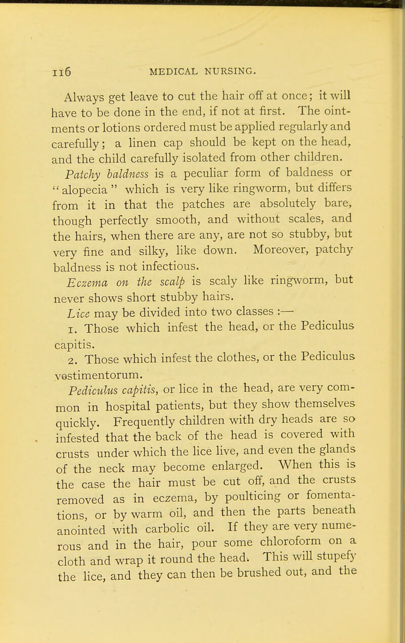 Always get leave to cut the hair off at once; it will have to be done in the end, if not at first. The oint- ments or lotions ordered must be applied regularly and carefully; a linen cap should be kept on the head, and the child carefully isolated from other children. Patchy baldness is a peculiar form of baldness or alopecia which is very hke ringworm, but differs from it in that the patches are absolutely bare, though perfectly smooth, and without scales, and the hairs, when there are any, are not so stubby, but very fine and silky, like down. Moreover, patchy baldness is not infectious. Eczema on the scalp is scaly like ringworm, but never shows short stubby hairs. Lice may be divided into two classes :— 1. Those which infest the head, or the Pediculus capitis. 2. Those which infest the clothes, or the Pediculus vestimentorum. Pediculus capitis, or lice in the head, are very com- mon in hospital patients, but they show themselves quickly. Frequently children with dry heads are so infested that the back of the head is covered with crusts under which the lice live, and even the glands of the neck may become enlarged. When this is the case the hair must be cut off, and the crusts removed as in eczema, by poulticing or fomenta- tions, or by warm oil, and then the parts beneath anointed with carbolic oil. If they are very nume- rous and in the hair, pour some chloroform on a cloth and wrap it round the head. This wiU stupefy the lice, and they can then be brushed out, and the