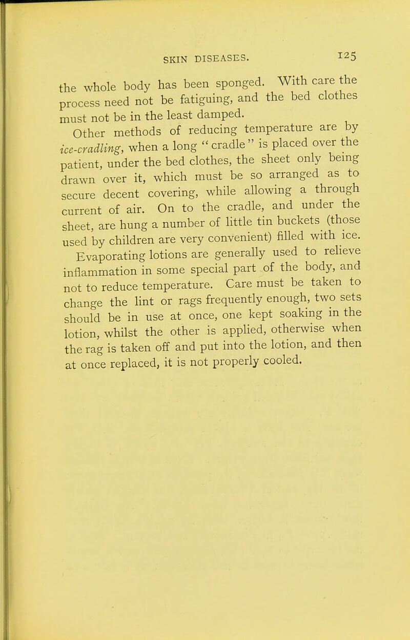 the whole body has been sponged. With care the process need not be fatiguing, and the bed clothes must not be in the least damped. Other methods of reducing temperature are by ice-cradling, when a long  cradle  is placed over the patient, under the bed clothes, the sheet only bemg drawn over it, which must be so arranged as to secure decent covering, while allowing a through current of air. On to the cradle, and under the sheet, are hung a number of little tin buckets (those used 'by children are very convenient) filled with ice. Evaporating lotions are generally used to relieve inflammation in some special part _of the body, and not to reduce temperature. Care must be taken to change the lint or rags frequently enough, two sets should be in use at once, one kept soaking in the lotion, whilst the other is applied, otherwise when the rag is taken off and put into the lotion, and then at once replaced, it is not properly cooled.