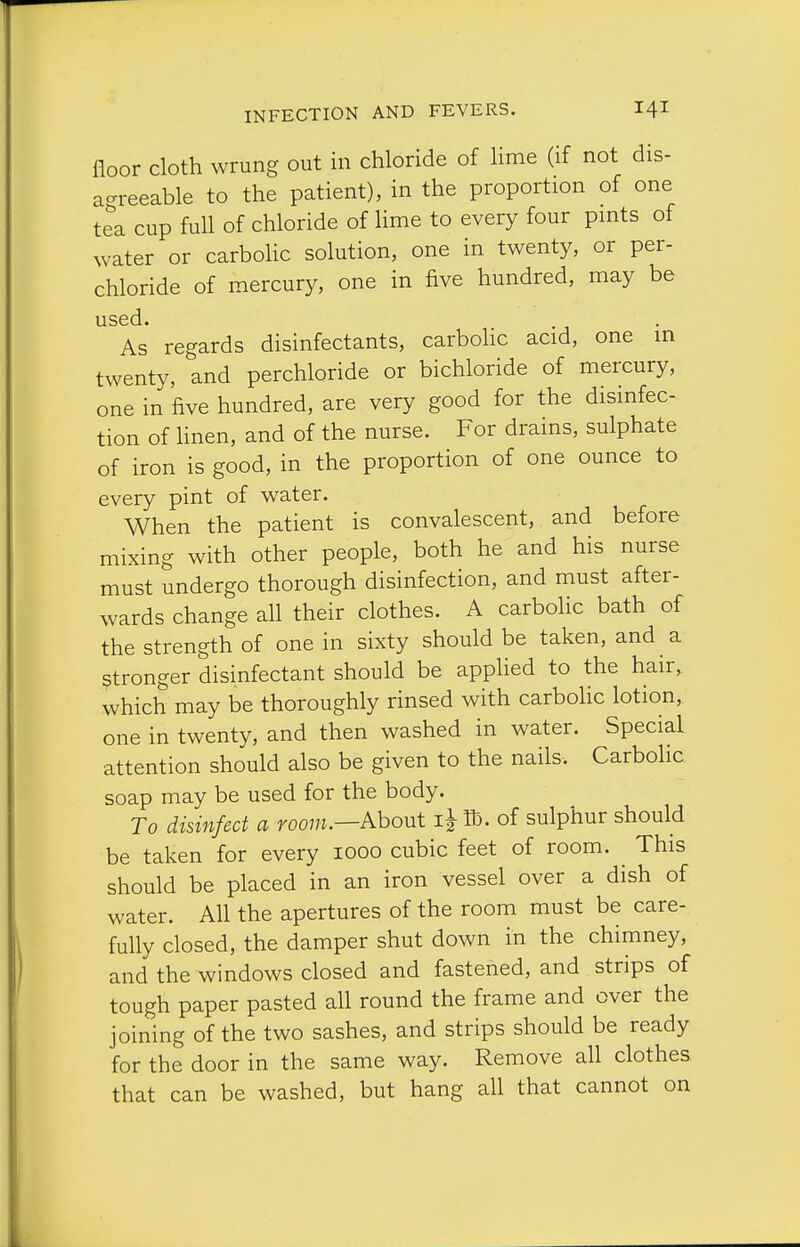 floor cloth wrung out in chloride of lime (if not dis- agreeable to the patient), in the proportion of one tea cup full of chloride of lime to every four pmts of water or carboHc solution, one in twenty, or per- chloride of mercury, one in five hundred, may be used. As regards disinfectants, carboHc acid, one in twenty, and perchloride or bichloride of mercury, one in five hundred, are very good for the disinfec- tion of hnen, and of the nurse. For drains, sulphate of iron is good, in the proportion of one ounce to every pint of water. When the patient is convalescent, and before mixing with other people, both he and his nurse must undergo thorough disinfection, and must after- wards change all their clothes. A carbolic bath of the strength of one in sixty should be taken, and a stronger disinfectant should be appKed to the hair, which may be thoroughly rinsed with carbohc lotion, one in twenty, and then washed in water. Special attention should also be given to the nails. Carbolic soap may be used for the body. To disinfect a foo?;j.—About i^Ib. of sulphur should be taken for every 1000 cubic feet of room. This should be placed in an iron vessel over a dish of water. All the apertures of the room must be care- fully closed, the damper shut down in the chimney, and the windows closed and fastened, and strips of tough paper pasted all round the frame and over the joining of the two sashes, and strips should be ready for the door in the same way. Remove all clothes that can be washed, but hang all that cannot on