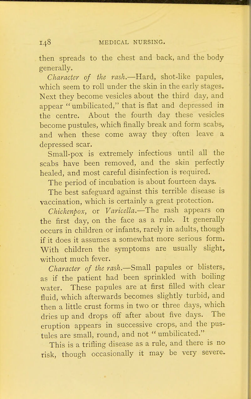 then spreads to the chest and back, and the body generally. Character of the rash.—Hard, shot-like papules, which seem to roll under the skin in the early stages. Next they become vesicles about the third day, and appear  umbihcated, that is flat and depressed in the centre. About the fourth day these vesicles become pustules, which finally break and form scabs, and when these come away they often leave a depressed scar. Small-pox is extremely infectious until all the scabs have been removed, and the skin perfectly healed, and most careful disinfection is required. The period of incubation is about fourteen days. The best safeguard against this terrible disease is vaccination, which is certainly a great protection. Chickenpox, or Varicella.—The rash appears on the first day, on the face as a rule. It generally occurs in children or infants, rarely in adults, though if it does it assumes a somewhat more serious form. With children the symptoms are usually slight,, without much fever. Character of the rash.—Small papules or blisters,, as if the patient had been sprinkled with boiling water. These papules are at first filled with clear fluid, which afterwards becomes slightly turbid, and then a little crust forms in two or three days, which dries up and drops off after about five days. The eruption appears in successive crops, and the pus- tules are small, round, and not  umbilicated. This is a trifling disease as a rule, and there is no risk, though occasionally it may be very severe.