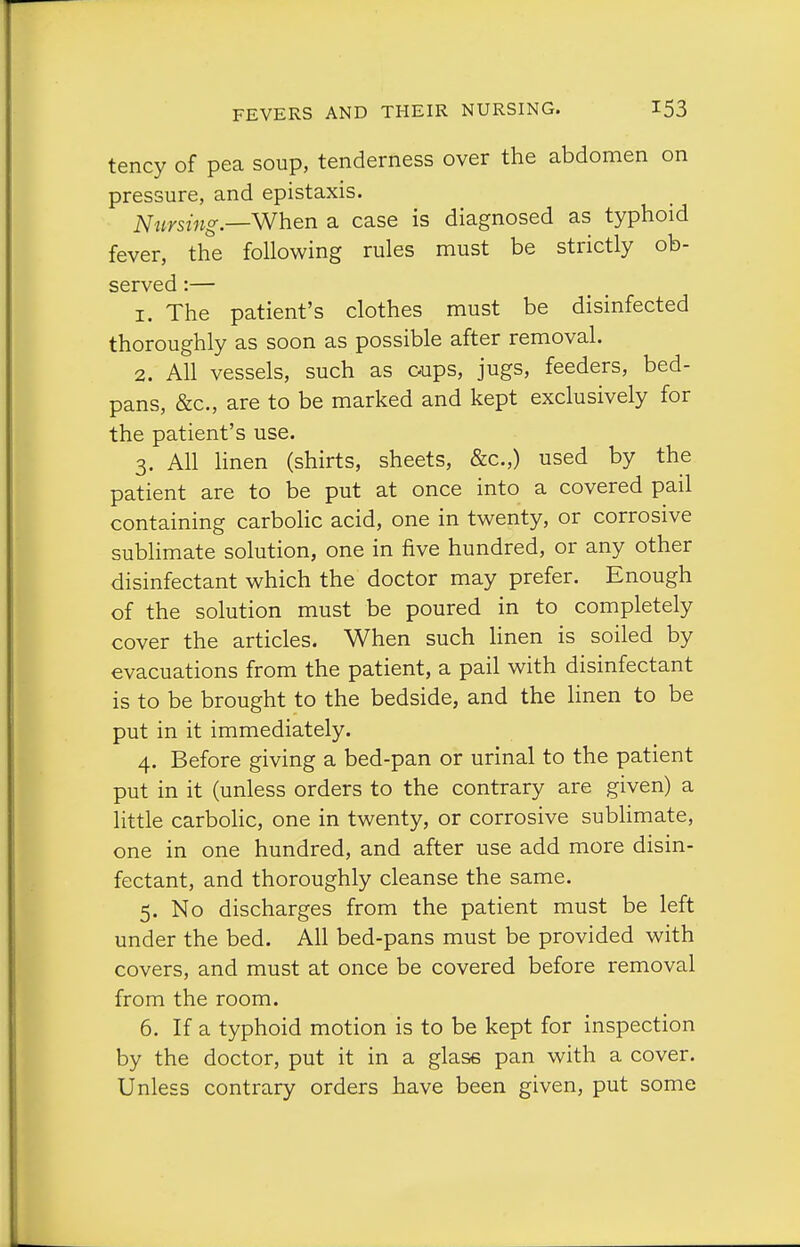 tency of pea soup, tenderness over the abdomen on pressure, and epistaxis. Nursing—When a case is diagnosed as typhoid fever, the following rules must be strictly ob- served :— 1. The patient's clothes must be disinfected thoroughly as soon as possible after removal. 2. All vessels, such as cups, jugs, feeders, bed- pans, &c., are to be marked and kept exclusively for the patient's use. 3. All Hnen (shirts, sheets, &c.,) used by the patient are to be put at once into a covered pail containing carboKc acid, one in twenty, or corrosive sublimate solution, one in five hundred, or any other disinfectant which the doctor may prefer. Enough of the solution must be poured in to completely cover the articles. When such Hnen is soiled by evacuations from the patient, a pail with disinfectant is to be brought to the bedside, and the linen to be put in it immediately. 4. Before giving a bed-pan or urinal to the patient put in it (unless orders to the contrary are given) a little carboHc, one in twenty, or corrosive subhmate, one in one hundred, and after use add more disin- fectant, and thoroughly cleanse the same. 5. No discharges from the patient must be left under the bed. All bed-pans must be provided with covers, and must at once be covered before removal from the room. 6. If a typhoid motion is to be kept for inspection by the doctor, put it in a glass pan with a cover. Unless contrary orders have been given, put some