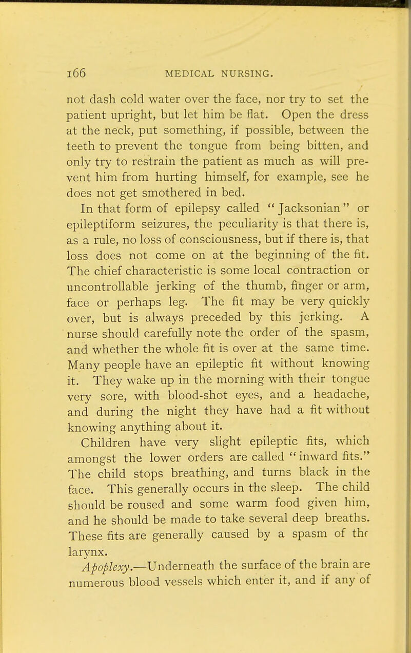 not dash cold water over the face, nor try to set the patient upright, but let him be flat. Open the dress at the neck, put something, if possible, between the teeth to prevent the tongue from being bitten, and only try to restrain the patient as much as will pre- vent him from hurting himself, for example, see he does not get smothered in bed. In that form of epilepsy called  Jacksonian  or epileptiform seizures, the peculiarity is that there is, as a rule, no loss of consciousness, but if there is, that loss does not come on at the beginning of the fit. The chief characteristic is some local contraction or uncontrollable jerking of the thumb, finger or arm, face or perhaps leg. The fit may be very quickly over, but is always preceded by this jerking. A nurse should carefully note the order of the spasm, and whether the whole fit is over at the same time. Many people have an epileptic fit without knowing it. They wake up in the morning with their tongue very sore, with blood-shot eyes, and a headache, and during the night they have had a fit without knowing anything about it. Children have very slight epileptic fits, which amongst the lower orders are called  inward fits. The child stops breathing, and turns black in the face. This generally occurs in the sleep. The child should be roused and some warm food given him, and he should be made to take several deep breaths. These fits are generally caused by a spasm of thf larynx. Apoplexy.—Underneath the surface of the brain are numerous blood vessels which enter it, and if any of