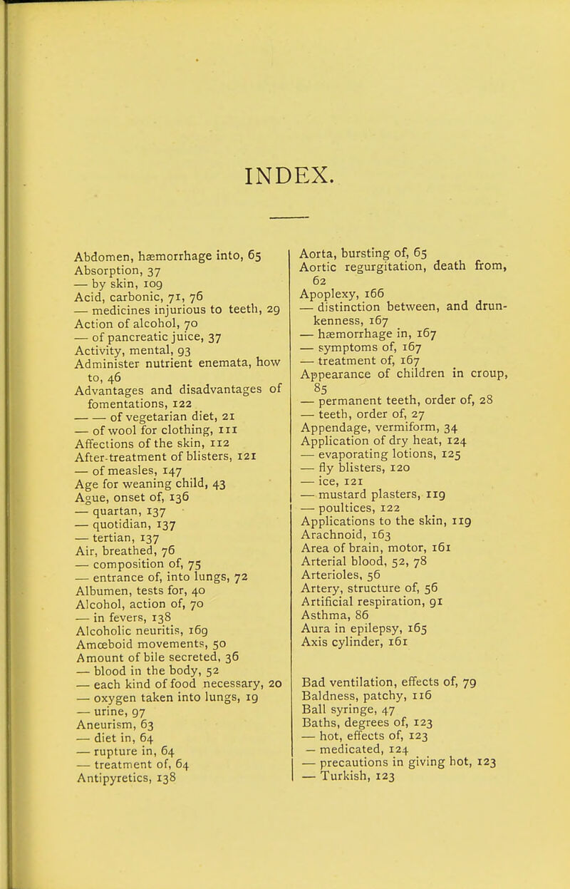 INDEX. Abdomen, hasmorrhage into, 65 Absorption, 37 — by skin, log Acid, carbonic, 71, 76 — medicines injurious to teeth, 29 Action of alcohol, 70 — of pancreatic juice, 37 Activity, mental, 93 Administer nutrient enemata, how to, 46 Advantages and disadvantages of fomentations, 122 of vegetarian diet, 21 — of wool for clothing, in Affections of the skin, 112 After-treatment of blisters, 121 — of measles, 147 Age for weaning child, 43 Ague, onset of, 136 — quartan, 137 — quotidian, 137 — tertian, 137 Air, breathed, 76 — composition of, 75 — entrance of, into lungs, 72 Albumen, tests for, 40 Alcohol, action of, 70 — in fevers, 138 Alcoholic neuritis, 169 Amoeboid movements, 50 Amount of bile secreted, 36 — blood in the body, 52 — each kind of food necessary, 20 — oxygen taken into lungs, ig — urine, 97 Aneurism, 63 — diet in, 64 — rupture in, 64 — treatment of, 64 Antipyretics, 138 Aorta, bursting of, 65 Aortic regurgitation, death from, 62 Apoplexy, 166 — distinction between, and drun- kenness, 167 — hsemorrhage in, 167 — symptoms of, 167 — treatment of, 167 Appearance of children in croup, 85 — permanent teeth, order of, 28 — teeth, order of, 27 Appendage, vermiform, 34 Application of dry heat, 124 — evaporating lotions, 125 — fly blisters, 120 — ice, 121 — mustard plasters, 119 — poultices, 122 Applications to the skin, 119 Arachnoid, 163 Area of brain, motor, 161 Arterial blood, 52, 78 Arterioles, 56 Artery, structure of, 56 Artificial respiration, gi Asthma, 86 Aura in epilepsy, 165 Axis cylinder, 161 Bad ventilation, effects of, 79 Baldness, patchy, 116 Ball syringe, 47 Baths, degrees of, 123 — hot, effects of, 123 — medicated, 124 I — precautions in giving hot, 123 I — Turkish, 123