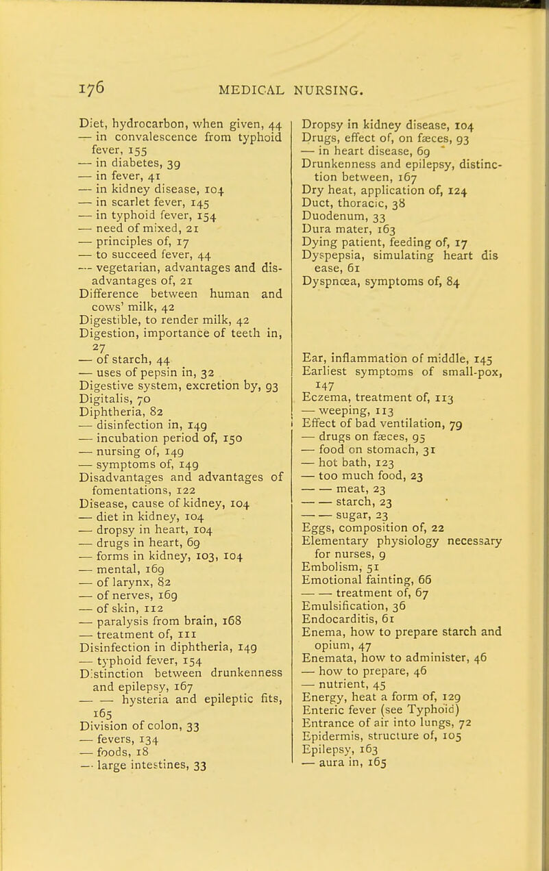 Diet, hydrocarbon, when given, 44 — in convalescence from typhoid fever, 155 — in diabetes, 39 — in fever, 41 — in kidney disease, 104 — in scarlet fever, 145 — in typhoid fever, 154 — need of mixed, 21 — principles of, 17 — to succeed fever, 44 — vegetarian, advantages and dis- advantages of, 21 Difference between human and cows' milk, 42 Digestible, to render milk, 42 Digestion, importance of teeth in, 27 — of starch, 44 — uses of pepsin in, 32 Digestive system, excretion by, 93 Digitalis, 70 Diphtheria, 82 -— disinfection in, 149 — incubation period of, 150 — nursing of, 149 — symptoms of, 149 Disadvantages and advantages of fomentations, 122 Disease, cause of kidney, 104 — diet in kidney, 104 — dropsy in heart, 104 — drugs in heart, 69 ■— forms in kidney, 103, 104 — mental, i6g — of larynx, 82 — of nerves, 169 — of skin, 112 — paralysis from brain, 168 — treatment of, iii Disinfection in diphtheria, 149 — typhoid fever, 154 Distinction between drunkenness and epilepsy, 167 hysteria and epileptic fits, 165 Division of colon, 33 — fevers, 134 — foods, 18 —■ large intestines, 33 Dropsy in kidney disease, 104 Drugs, effect of, on faeces, 93 — in heart disease, 69 Drunkenness and epilepsy, distinc- tion between, 167 Dry heat, application of, 124 Duct, thoracic, 38 Duodenum, 33 Dura mater, 163 Dying patient, feeding of, 17 Dyspepsia, simulating heart dis ease, 61 Dyspnoea, symptoms of, 84 Ear, inflammation of middle, 145 Earliest symptoms of small-pox, 147 Eczema, treatment of, 113 — weeping, 113 i Effect of bad ventilation, 79 — drugs on faeces, 95 — food on stomach, 31 — hot bath, 123 — too much food, 23 meat, 23 starch, 23 sugar, 23 _ Eggs, composition of, 22 Elementary physiology necessary for nurses, 9 Embolism, 51 Emotional fainting, 65 treatment of, 67 Emulsification, 36 Endocarditis, 6r Enema, how to prepare starch and opium, 47 Enemata, how to administer, 46 — how to prepare, 46 — nutrient, 45 Energy, heat a form of, 129 Enteric fever (see Typhoid) Entrance of air into lungs, 72 Epidermis, structure of, 105 Epilepsy, 163 — aura in, 165