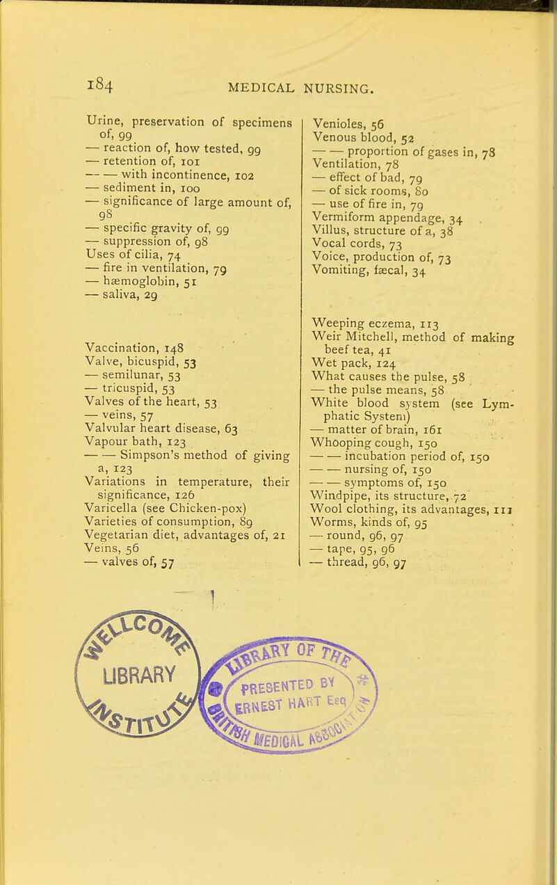 Urine, preservation of specimens of, 99 — reaction of, how tested, 99 — retention of, loi with incontinence, 102 — sediment in, 100 — significance of large amount of, gs — specific gravity of, 99 — suppression of, 98 Uses of ciha, 74 — fire in ventilation, 79 — haemoglobin, 51 — sahva, 29 Vaccination, 148 Valve, bicuspid, 53 — semilunar, 53 — tricuspid, 53 Valves of the heart, 53 — veins, 57 Valvular heart disease, 63 Vapour bath, 123 Simpson's method of giving a, 123 Variations in temperature, their significance, 126 Varicella (see Chicken-pox) Varieties of consumption, 89 Vegetarian diet, advantages of, 21 Veins, 56 — valves of, 57 Venioles, 56 Venous blood, 52 proportion of gases in, 78 Ventilation, 78 — effect of bad, 79 — of sick rooms, 80 — use of fire in, 79 Vermiform appendage, 34 Villus, structure of a, 38 Vocal cords, 73 Voice, production of, 73 Vomiting, faecal, 34 Weeping eczema, 113 Weir Mitchell, method of making beef tea, 41 Wet pack, 124 What causes the pulse, 58 — the pulse means, 58 White blood system (see Lym- phatic System) — matter of brain, 161 Whooping cough, 150 incubation period of, 150 nursing of, 150 symptoms of, 150 Windpipe, its structure, 72 Wool clothing, its advantages, iii Worms, kinds of, 95 — round, g6, 97 — tape, 95, 96 — thread, 96, 97