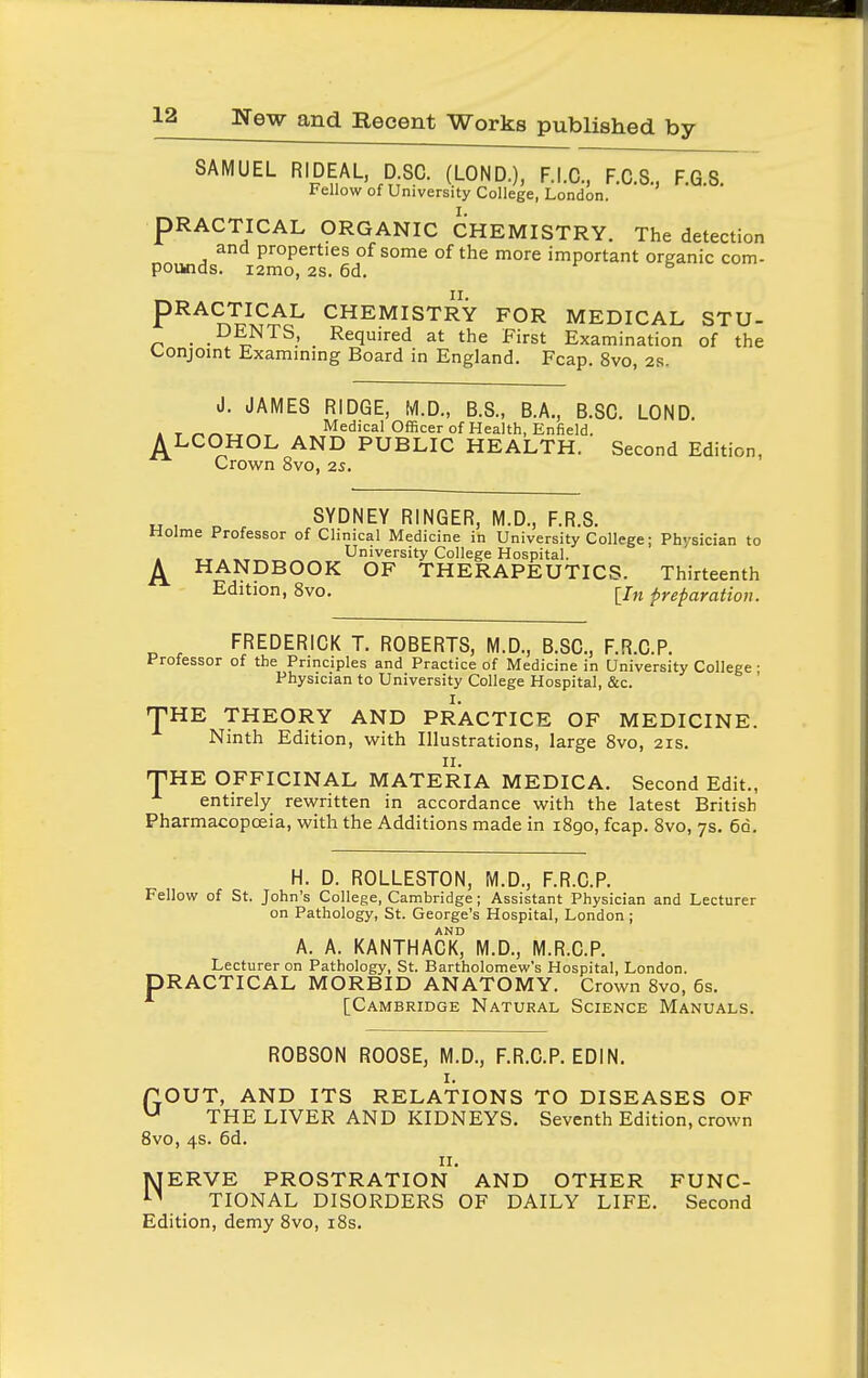 SAMUEL RIDEAL, D.SC. (LOND.), F.I.C., F.C.S., F.G S Fellow of University College, London. PRACTICAL ORGANIC CHEMISTRY. The detection and properties of some of the more important organic com- pounds. i2mo, 2S. 6d. PRACTICAL CHEMISTRY FOR MEDICAL STU- . .DENTS, Required at the First Examination of the Conjomt Exammmg Board in England. Fcap. 8vo, 2r. J. JAMES RIDGE, M.D., B.S., B.A., B.SC. LOND. . T ^^-r^^^ Medical Officer of Health, Enfield. A LCOHOL AND PUBLIC HEALTH. Second Edition, Crown 8vo, 2s. SYDNEY RINGER, M.D., F.R.8. Holme Professor of Clinical Medicine in University College; Physician to . ^-r • University College Hospital. ^ HANDBOOK OF THERAPEUTICS. Thirteenth Edition, 8vo. [/„ preparation. FREDERICK T. ROBERTS, M.D., B.SC, F.R.C.P. Professor of the Principles and Practice of Medicine in University College; Physician to University College Hospital, &c. THE THEORY AND PRACTICE OF MEDICINE. Ninth Edition, with Illustrations, large 8vo, 21s. II. THE OFFICINAL MATERIA MEDICA. Second Edit., entirely rewritten in accordance with the latest British Pharmacopoeia, with the Additions made in iSgo, fcap. 8vo, 7s. 60. H. D. ROLLESTON, M.D., F.R.C.P. Fellovir of St. John's College, Cambridge; Assistant Physician and Lecturer on Pathology, St. George's Hospital, London ; AND A. A. KANTHACK, M.D., M.R.C.P. Lecturer on Pathology, St. Bartholomew's Hospital, London. PRACTICAL MORBID ANATOMY. Crown 8vo, 6s. [Cambridge Natural Science Manuals. ROBSON ROOSE, M.D., F.R.C.P. EDI N. I. POUT, AND ITS RELATIONS TO DISEASES OF ^ THE LIVER AND KIDNEYS. Seventh Edition, crown Svo, 4s. 6d. II. MERVE PROSTRATION AND OTHER FUNC- TIONAL DISORDERS OF DAILY LIFE. Second Edition, demy Svo, i8s.