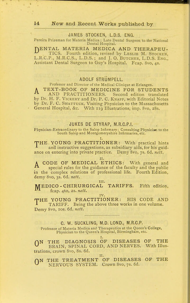 JAMES STOCKEN, L.D.S. ENG. Pereira Prizeman for Materia Medica ; Late Dental Surgeorj to the National Dental Hospital. HENTAL MATERIA MEDICA AND THERAPEU- ^ TICS. Fourth edition, revised by Leslie M. Stocken, L.R.C.P., M.R.C.S., L.D.S. ; and J. O. Butcher, L.D.S. Eng., Assistant Dental Surgeon to Guy's Hospital. Fcap. 8vo, 4s. ADOLF STRUMPELL Professor and Director of the Medical Clinique at Erlangen. A TEXT-BOOK OF MEDICINE FOR STUDENTS AND PRACTITIONERS. Second edition translated by Dr. H. F. Vickery and Dr. P. C. Knapp, with Editorial Notes by Dr. F. C. Shattuck, Visiting Physician to the Massachusetts General Hospital, &c. With 119 Illustrations, imp. 8vo, 283. JUKES DE STYRAP, M.R.C.P.I. Physician-Extraordinary to the Salop Infirmary; Consulting Physician to the South Salop and Montgomeryshire Infirmaries, etc. I. nPHE. YOUNG PRACTITIONER: With practical hints ■'■ and instructive suggestions, as subsidiary aids, for his guid- ance on entering into private practice. Demy 8vo, 7s. 6d. nett. II. A CODE OF MEDICAL ETHICS: With general and special rules for the guidance of the faculty and the public in the complex relations of professional life. Fourth Edition, demy 8vo, 3s. 6d. nett. III. MEDICO - CHIRURGICAL TARIFFS. Fifth edition, fcap. 4to, 2S. nett. IV. rpHE YOUNG PRACTITIONER: HIS CODE AND TARIFF. Being the above three works in one volume. Demy 8vo, los. 6d. nett. C. W. SUCKLING, M.D. LOND., M.R.C.P. Professor of Materia Medica and Therapeutics at the Queen's College, Physician to the Queen's Hospital, Birmingham, etc. I. ON THE DIAGNOSIS OF DISEASES OF THE BRAIN, SPINAL CORD, AND NERVES. With Illus- trations, crown 8vo, 8s. 6d. II. ON THE TREATMENT OF DISEASES OF THE NERVOUS SYSTEM. Crown 8vo, 7s. 6d.