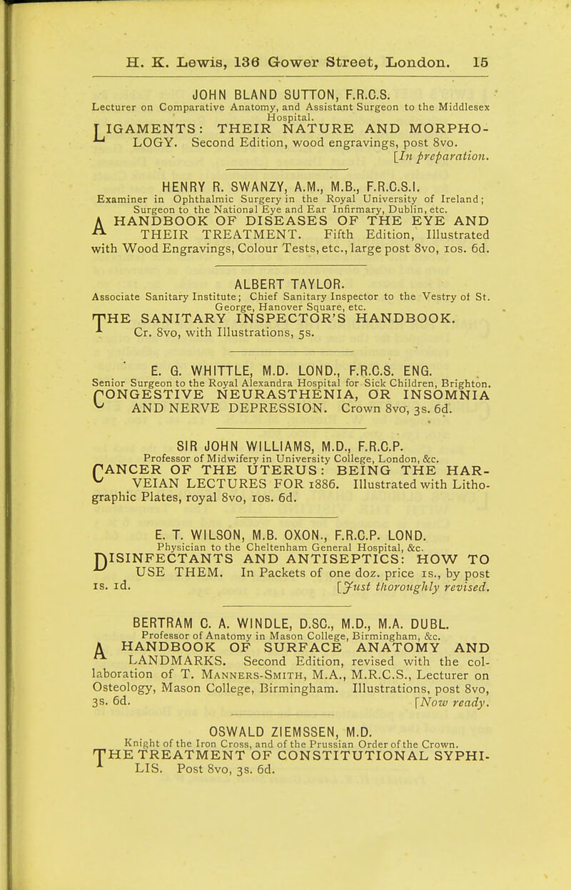 JOHN BLAND SUTTON, F.R.C.S. Lecturer on Comparative Anatomy, and Assistant Surgeon to the Middlesex Hospital. T IGAMENTS: THEIR NATURE AND MORPHO- LOGY. Second Edition, wood engravings, post 8vo. [In preparation. HENRY R. SWANZY, A.M., M.B., F.R.O.S.I. Examiner in Ophthalmic Surgery in the Royal University of Ireland; Surgeon to the National Eye and Ear Infirmary, Dublin, etc. AHANDBOOK OF DISEASES OF THE EYE AND THEIR TREATMENT. Fifth Edition, Illustrated with Wood Engravings, Colour Tests, etc., large post 8vo, los. 6d. ALBERT TAYLOR. Associate Sanitary Institute; Chief Sanitary Inspector to the Vestry of St. George, Hanover Square, etc. T'HE SANITARY INSPECTOR'S HANDBOOK. Cr. 8vo, with Illustrations, 5s. E. G. WHITTLE, M.D. LOND., F.R.C.S. ENG. Senior Surgeon to the Royal Alexandra Hospital for Sick Children, Brighton. rONGESTIVE NEURASTHENIA, OR INSOMNIA ^ AND NERVE DEPRESSION. Crown 8vo, 3s. 6d. SIR JOHN WILLIAMS, M.D., F.R.C.P. Professor of Midwifery in University College, London, &c. fANCER OF THE UTERUS: BEING THE HAR- ^ VEIAN LECTURES FOR 1886. Illustrated with Litho- graphic Plates, royal 8vo, los. 6d. E. T. WILSON, M.B. OXON., F.R.C.P. LOND. Physician to the Cheltenham General Hospital, &c, ISINFECTANTS AND ANTISEPTICS: HOW TO USE THEM. In Packets of one doz. price is., by post IS. id. \.yust thoroughly revised. D BERTRAM C. A. WINDLE, D.SC, M.D., M.A. DUBL Professor of Anatomy in Mason College, Birmingham, &c. A HANDBOOK OF SURFACE ANATOMY AND LANDMARKS. Second Edition, revised with the col- laboration of T. Manners-Smith, M.A., M.R.C.S., Lecturer on Osteology, Mason College, Birmingham. Illustrations, post 8vo, 3s. 6d. \Now ready. OSWALD ZIEMSSEN, M.D. Knight of the Iron Cross, and of the Prussian Order of the Crown. THE TREATMENT OF CONSTITUTIONAL SYPHI- LIS. Post 8vo, 3s. 6d.