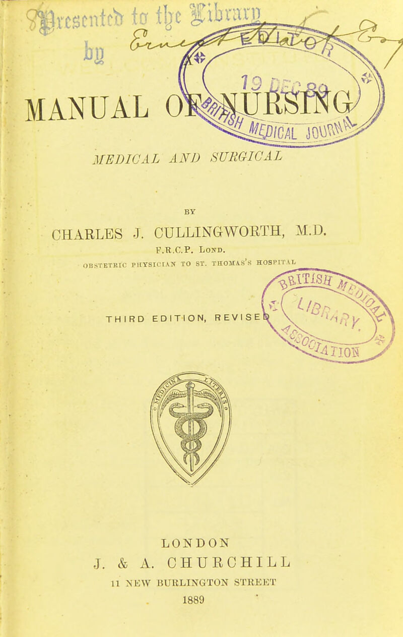 bn MANUAL 0 MEDICAL AND SURGICAL BY CHARLES J. CULLINGWOETH, M.D. K.R.C.P. LoND. OBSTETRIC PHTSICIAK TO ST. THOMA.«'s HOSPITAL THIRD EDITION, REVISE LONDON J. & A. CHURCHILL 11 NKW BURLINGTON STREET 1889