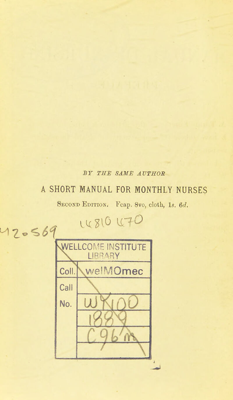 ST THE SAME AUTHOR A SHORT MANUAL FOR MONTHLY NURSES Second Edition. Fca]). 8vo, cloth, Is. &d. syVELLCO^'!E INSTITUTE LIBRARY